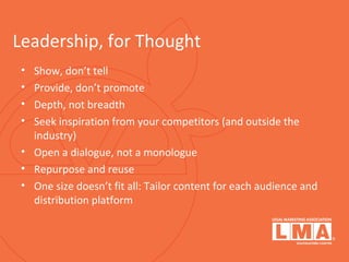 Leadership, for Thought
• Show, don’t tell
• Provide, don’t promote
• Depth, not breadth
• Seek inspiration from your competitors (and outside the
industry)
• Open a dialogue, not a monologue
• Repurpose and reuse
• One size doesn’t fit all: Tailor content for each audience and
distribution platform
 