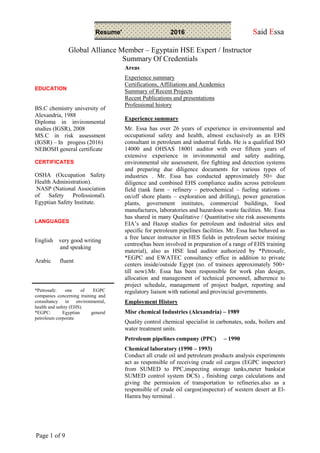 Resume' 2016 Said Essa
Global Alliance Member – Egyptain HSE Expert / Instructor
Summary Of Credentials
Page 1 of 9
EDUCATION
BS.C chemistry university of
Alexandria, 1988
Diploma in invironmental
studies (IGSR), 2008
MS.C in risk assessment
(IGSR) – In progess (2016)
NEBOSH general certificate
CERTIFICATES
OSHA (Occupation Safety
Health Administration).
NASP (National Association
of Safety Professional).
Egyptian Safety Institute.
LANGUAGES
English very good writing
and speaking
Arabic fluent
*Petrosafe: one of EGPC
companies concerning training and
consultancy in environmental,
health and safety (EHS).
*EGPC: Egyptian general
petroleum corporate
Areas
Experience summary
Certifications, Affiliations and Academics
Summary of Recent Projects
Recent Publications and presentations
Professional history
Experience summary
Mr. Essa has over 26 years of experience in environmental and
occupational safety and health, almost exclusively as an EHS
consultant in petroleum and industrial fields. He is a qualified ISO
14000 and OHSAS 18001 auditor with over fifteen years of
extensive experience in invironmental and safety auditing,
environmental site assessment, fire fighting and detection systems
and preparing due diligence documents for various types of
industries . Mr. Essa has conducted approximately 50+ due
diligence and combined EHS compliance audits across petroleum
field (tank farm – refinery – petrochemical – fueling stations –
on/off shore plants – exploration and drilling), power generation
plants, government institutes, commercial buildings, food
manufactures, laboratories and hazardous waste facilities. Mr. Essa
has shared in many Qualitative / Quantitative site risk assessments
EIA’s and Hazop studies for petroleum and industrial sites and
specific for petroleum pipelines facilities. Mr. Essa has behaved as
a free lancer instructor in HES fields in petroleum sector training
centres(has been involved in preparation of a range of EHS training
material), also as HSE lead auditor authorized by *Petrosafe,
*EGPC and EWATEC consultancy office in addition to private
centers inside/outside Egypt (no. of trainees approximately 500+
till now).Mr. Essa has been responsible for work plan design,
allocation and management of technical personnel, adherence to
project schedule, management of project budget, reporting and
regulatory liaison with national and provincial governments.
Employment History
Misr chemical Industries (Alexandria) – 1989
Quality control chemical specialist in carbonates, soda, boilers and
water treatment units.
Petroleum pipelines company (PPC) – 1990
Chemical laboratory (1990 – 1993)
Conduct all crude oil and petroleum products analysis experiments
act as responsible of receiving crude oil cargos (EGPC inspector)
from SUMED to PPC,inspecting storage tanks,meter banks(at
SUMED control system DCS) , finishing cargo calculations and
giving the permission of transportation to refineries.also as a
responsible of crude oil cargos(inspector) of western desert at El-
Hamra bay terminal .
 