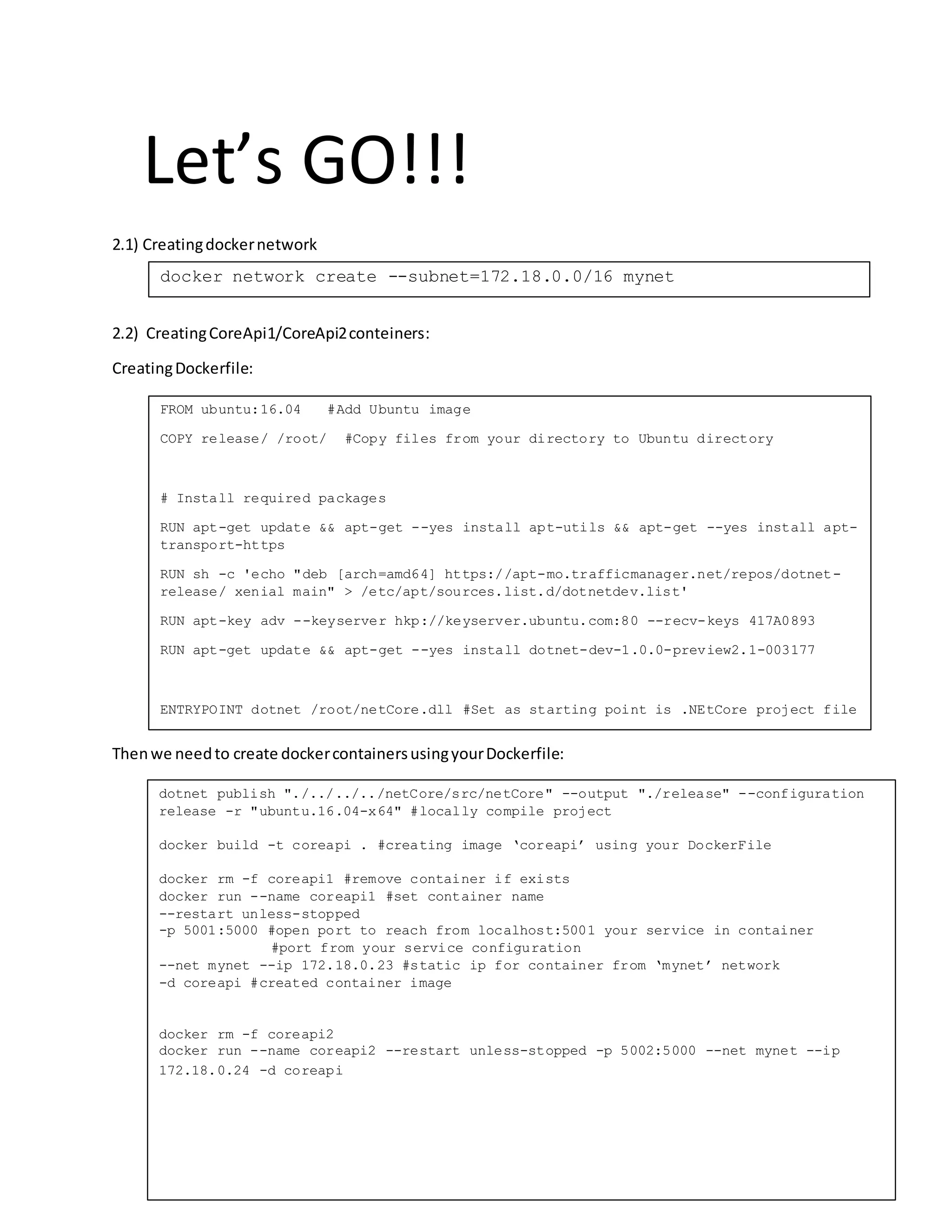Let’s GO!!!
2.1) Creatingdockernetwork
2.2) CreatingCoreApi1/CoreApi2conteiners:
CreatingDockerfile:
Thenwe needto create dockercontainersusingyourDockerfile:
FROM ubuntu:16.04 #Add Ubuntu image
COPY release/ /root/ #Copy files from your directory to Ubuntu directory
# Install required packages
RUN apt-get update && apt-get --yes install apt-utils && apt-get --yes install apt-
transport-https
RUN sh -c 'echo "deb [arch=amd64] https://apt-mo.trafficmanager.net/repos/dotnet-
release/ xenial main" > /etc/apt/sources.list.d/dotnetdev.list'
RUN apt-key adv --keyserver hkp://keyserver.ubuntu.com:80 --recv-keys 417A0893
RUN apt-get update && apt-get --yes install dotnet-dev-1.0.0-preview2.1-003177
ENTRYPOINT dotnet /root/netCore.dll #Set as starting point is .NEtCore project file
docker network create --subnet=172.18.0.0/16 mynet
dotnet publish "./../../../netCore/src/netCore" --output "./release" --configuration
release -r "ubuntu.16.04-x64" #locally compile project
docker build -t coreapi . #creating image ‘coreapi’ using your DockerFile
docker rm -f coreapi1 #remove container if exists
docker run --name coreapi1 #set container name
--restart unless-stopped
-p 5001:5000 #open port to reach from localhost:5001 your service in container
#port from your service configuration
--net mynet --ip 172.18.0.23 #static ip for container from ‘mynet’ network
-d coreapi #created container image
docker rm -f coreapi2
docker run --name coreapi2 --restart unless-stopped -p 5002:5000 --net mynet --ip
172.18.0.24 -d coreapi
 