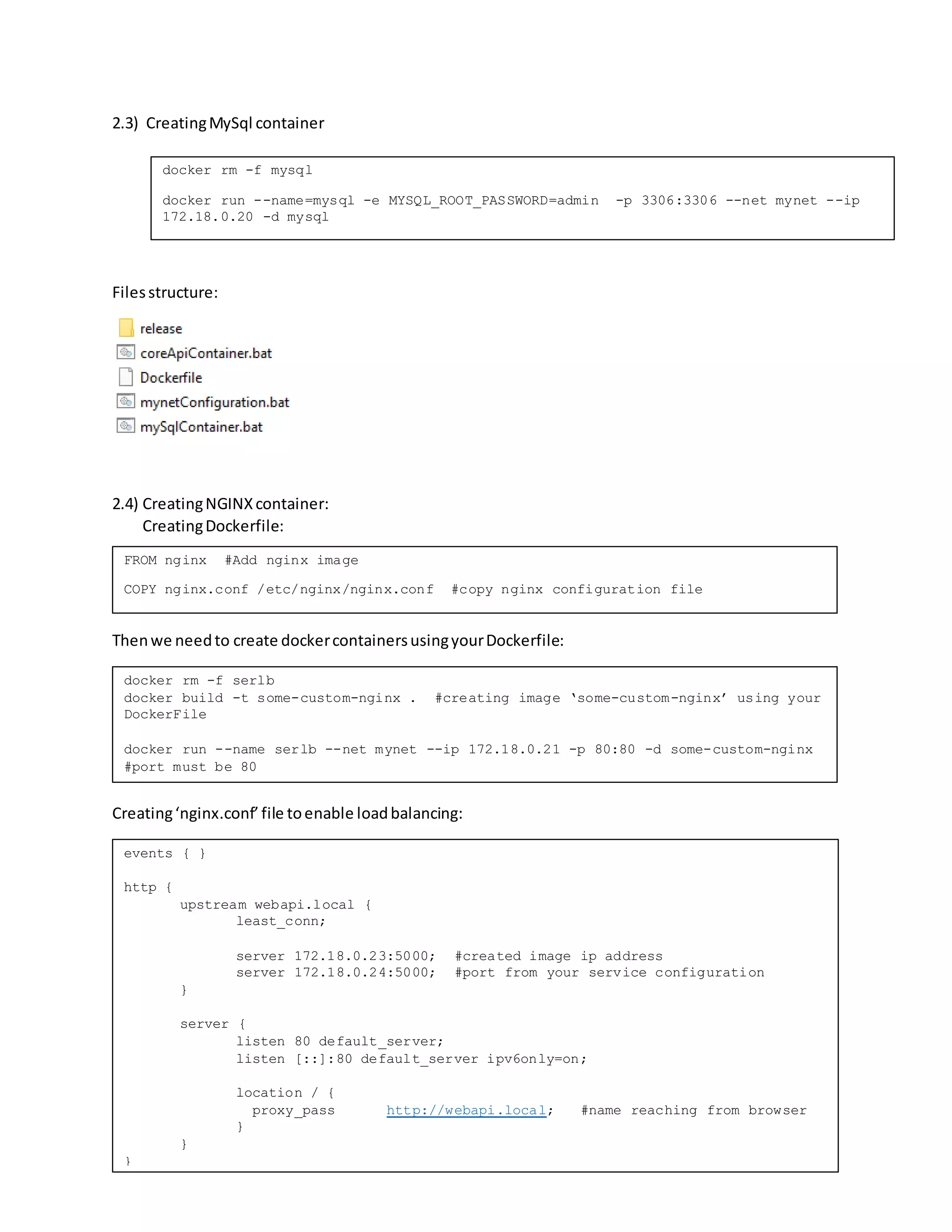2.3) CreatingMySql container
Filesstructure:
2.4) CreatingNGINXcontainer:
CreatingDockerfile:
Thenwe needto create dockercontainersusingyourDockerfile:
Creating‘nginx.conf’file toenable loadbalancing:
Filesstructure:
docker rm -f mysql
docker run --name=mysql -e MYSQL_ROOT_PASSWORD=admin -p 3306:3306 --net mynet --ip
172.18.0.20 -d mysql
FROM nginx #Add nginx image
COPY nginx.conf /etc/nginx/nginx.conf #copy nginx configuration file
docker rm -f serlb
docker build -t some-custom-nginx . #creating image ‘some-custom-nginx’ using your
DockerFile
docker run --name serlb --net mynet --ip 172.18.0.21 -p 80:80 -d some-custom-nginx
#port must be 80
events { }
http {
upstream webapi.local {
least_conn;
server 172.18.0.23:5000; #created image ip address
server 172.18.0.24:5000; #port from your service configuration
}
server {
listen 80 default_server;
listen [::]:80 default_server ipv6only=on;
location / {
proxy_pass http://webapi.local; #name reaching from browser
}
}
}
 