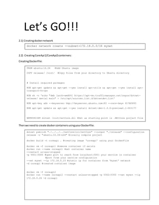 Let’s GO!!!
2.1) Creatingdockernetwork
2.2) CreatingCoreApi1/CoreApi2conteiners:
CreatingDockerfile:
Thenwe needto create dockercontainersusingyourDockerfile:
FROM ubuntu:16.04 #Add Ubuntu image
COPY release/ /root/ #Copy files from your directory to Ubuntu directory
# Install required packages
RUN apt-get update && apt-get --yes install apt-utils && apt-get --yes install apt-
transport-https
RUN sh -c 'echo "deb [arch=amd64] https://apt-mo.trafficmanager.net/repos/dotnet-
release/ xenial main" > /etc/apt/sources.list.d/dotnetdev.list'
RUN apt-key adv --keyserver hkp://keyserver.ubuntu.com:80 --recv-keys 417A0893
RUN apt-get update && apt-get --yes install dotnet-dev-1.0.0-preview2.1-003177
ENTRYPOINT dotnet /root/netCore.dll #Set as starting point is .NEtCore project file
docker network create --subnet=172.18.0.0/16 mynet
dotnet publish "./../../../netCore/src/netCore" --output "./release" --configuration
release -r "ubuntu.16.04-x64" #locally compile project
docker build -t coreapi . #creating image ‘coreapi’ using your DockerFile
docker rm -f coreapi1 #remove container if exists
docker run --name coreapi1 #set container name
--restart unless-stopped
-p 5001:5000 #open port to reach from localhost:5001 your service in container
#port from your service configuration
--net mynet --ip 172.18.0.23 #static ip for container from ‘mynet’ network
-d coreapi #created container image
docker rm -f coreapi2
docker run --name coreapi2 --restart unless-stopped -p 5002:5000 --net mynet --ip
172.18.0.24 -d coreapi
 