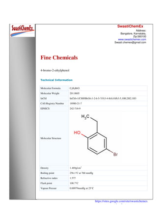 SwastiChemEx
Address:
Bangalore, Karnataka,
Zip:560100
www.swastichemex.com
Swasti.chemex@gmail.com
https://sites.google.com/site/swastichemex
/products
Fine Chemicals
4-bromo-2-ethylphenol
Technical Information
Molecular Formula C8H9BrO
Molecular Weight 201.0605
InChI InChI=1/C8H9BrO/c1-2-6-5-7(9)3-4-8(6)10/h3-5,10H,2H2,1H3
CAS Registry Number 18980-21-7
EINECS 242-718-9
Molecular Structure
Density 1.469g/cm3
Boiling point 256.1°C at 760 mmHg
Refractive index 1.577
Flash point 108.7°C
Vapour Pressur 0.00979mmHg at 25°C
 