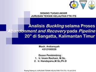 Analisis Buckling selama Proses
Abandonment and Recovery pada Pipeline
20” di Sangatta, Kalimantan Timur
Dosen Pembimbing :
1. Ir. Imam Rochani, M.Sc.
2. Ir. Handayanu,M.Sc,Ph.D
Moch. Ardiansyah
4312100026
SIDANG TUGAS AKHIR
JURUSAN TEKNIK KELAUTAN FTK ITS
Ruang Sidang A | JURUSAN TEKNIK KELAUTAN FTK ITS | 19 Juli 2016
 
