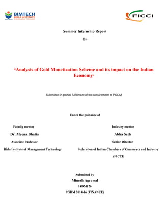 Summer Internship Report
On
“Analysis of Gold Monetization Scheme and its impact on the Indian
Economy”
Submitted in partial fulfillment of the requirement of PGDM
Under the guidance of
Faculty mentor Industry mentor
Dr. Meena Bhatia Abha Seth
Associate Professor Senior Director
Birla Institute of Management Technology Federation of Indian Chambers of Commerce and Industry
(FICCI)
Submitted by
Minesh Agrawal
14DM126
PGDM 2014-16 (FINANCE)
 