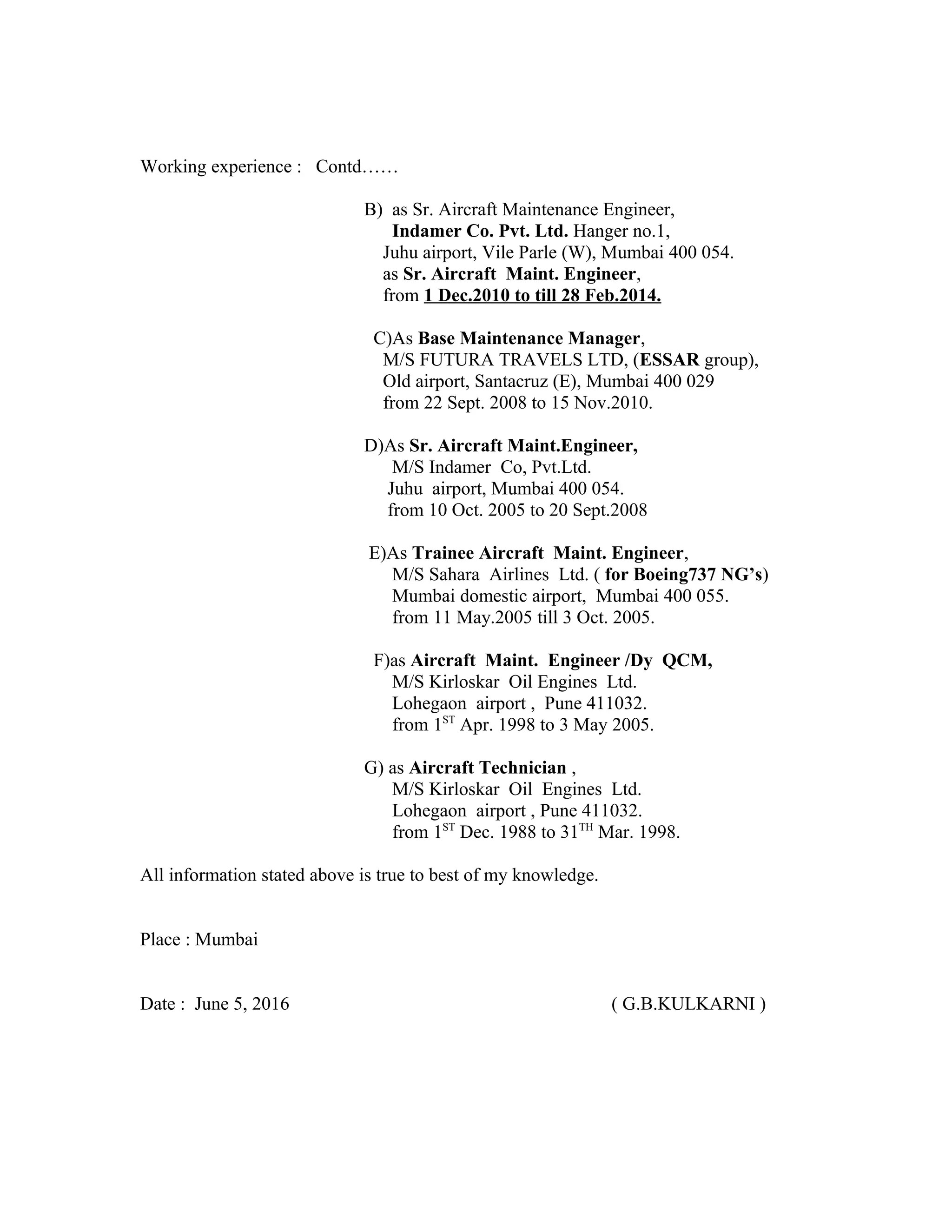Working experience : Contd……
B) as Sr. Aircraft Maintenance Engineer,
Indamer Co. Pvt. Ltd. Hanger no.1,
Juhu airport, Vile Parle (W), Mumbai 400 054.
as Sr. Aircraft Maint. Engineer,
from 1 Dec.2010 to till 28 Feb.2014.
C)As Base Maintenance Manager,
M/S FUTURA TRAVELS LTD, (ESSAR group),
Old airport, Santacruz (E), Mumbai 400 029
from 22 Sept. 2008 to 15 Nov.2010.
D)As Sr. Aircraft Maint.Engineer,
M/S Indamer Co, Pvt.Ltd.
Juhu airport, Mumbai 400 054.
from 10 Oct. 2005 to 20 Sept.2008
E)As Trainee Aircraft Maint. Engineer,
M/S Sahara Airlines Ltd. ( for Boeing737 NG’s)
Mumbai domestic airport, Mumbai 400 055.
from 11 May.2005 till 3 Oct. 2005.
F)as Aircraft Maint. Engineer /Dy QCM,
M/S Kirloskar Oil Engines Ltd.
Lohegaon airport , Pune 411032.
from 1ST
Apr. 1998 to 3 May 2005.
G) as Aircraft Technician ,
M/S Kirloskar Oil Engines Ltd.
Lohegaon airport , Pune 411032.
from 1ST
Dec. 1988 to 31TH
Mar. 1998.
All information stated above is true to best of my knowledge.
Place : Mumbai
Date : June 5, 2016 ( G.B.KULKARNI )
 