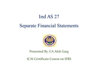 Ind AS 27
Separate Financial Statements
Presented By: CA Alok Garg
ICAI Certificate Course on IFRS
 