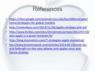 References
• https://sites.google.com/a/email.vccs.edu/bus100amahajan/
home/strategies-for-global-markets
• http://inotes4you.com/2013/11/26/apples-strategy-and-ad/
• http://www.forbes.com/sites/christinemoorman/2012/07/10/
why-apple-is-a-great-marketer/2/
• http://blog.kissmetrics.com/7-strategies-apple-marketing/
• ttp://www.businessweek.com/articles/2013-09-19/cook-ive-
and-federighi-on-the-new-iphone-and-apples-once-and-
future-strategy
 