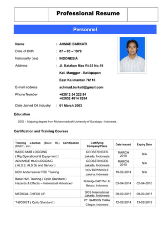 Professional Resume
Personnel
Name : AHMAD BARKATI
Date of Birth : 07 – 03 – 1979
Nationality (ies) : INDONESIA
Address : Jl. Batakan Mas Rt.65 No.19
Kel. Manggar - Balikpapan
East Kalimantan 76116
E-mail address achmad.barkati@gmail.com
Phone Number +62812 54 222 84
+62852 4814 8284
Date Joined Oil Industry : 01 March 2003
Education
2002 - Majoring degree from Muhammadiyah University of Surabaya - Indonesia.
Certification and Training Courses
Training Courses (Basic ML) Certification
(HUET,. etc.)
Certifying
Company/Place
Date issued Expiry Date
BASIC MUD LOGGING
( Rig Operational & Equipment )
GEOSERVICES
Jakarta, Indonesia
MARCH
2010
N/A
ADVANCE MUD LOGGING
( ALS 2, ALS 3b and Sensor )
GEOSERVICES
Jakarta, Indonesia
MARCH
2010
N/A
NOV Anderreamer FSE Training
NOV DOWNHOLE
Jakarta, Indonesia
10-02-2014 N/A
Basic H2S Training ( Opito Standard )
Hazards & Effects – Internatioal Advanced
Rutledge E&P Pte Ltd
Bekasi, Indonesia
03-04-2014 02-04-2016
MEDICAL CHECK UP
SOS International
Jakarta, Indonesia
09-02-2015 09-02-2017
T-BOSIET ( Opito Standard )
PT. SAMSON TIARA
Cilegon, Indonesia
12-02-2014 13-02-2018
 