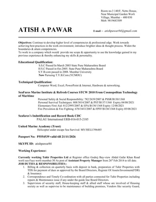 Room no.3 140/F, Netto House,
Near Municipal Garden Worli
Village, Mumbai – 400 030
Mob: 9819683309
ATISH A PAWAR E-mail – atishpawar84@gmail.com
Objectives: Continue to develop higher level of competencies & professional edge. Work towards
achieving best practices in the work environment; introduce brighter ideas & thought process. Widen the
boundaries & attain competencies.
To work in a company which would provide me scope & opportunity to use the knowledge gained in my
previous experience & thereby enhancing my skills & personality.
Educational Qualification:
S.S.C Passed In March 2003 State Pune Maharashtra Board
H.S.C Passed in Oct.2005. State Pune Maharashtra Board
S.Y.B.com passed in 2008. Mumbai University
Now Pursuing T.Y.B.Com (YCMOU)
Techniqual Qualification:
Computer Word, Excel, PowerPoint & Internet, Hardware & networking.
SeaFares Marine Institute & Refresh Courses STCW 2010 From Cosmopolitan Technology
of Maritime
Personal Safety & Social Responsibility: 782/2639/2007 & PSSR/B130/1368
Personal Survival Techniques: 808/3014/2007 & PST/B137/1368 Expiry 04/08/2021
Elementary First Aid: 812/2995/2007 & EPA/B130/1368 Expiry 12/08/2021
Fire Prevention & Fire Fighting :670/3433/2007 & FPFF/B130/1368 Expiry 05/08/2021
Seafares’s Indntification and Record Book CDC
PALAU International ERB-016-015-2185
United Marine Academy (Trust)
Helicopter under escape Sea Survival: MV/HELI/396485
Passport No: P5554539 valid till 21/11/2026
SKYPE ID: atishpawar84
Working Experience:
Currently working Tahir Properties Ltd at Register office Godrej Bay-view Abdul Gafar Khan Road
worli sea-Face worli mumbai-30 As post of Assistant Property Manager from 26th
Feb 2014 to till date.
JOB DUTIES & RESPONSIBILITIES:-
1. Billing & collection on quarterly basis with deposit in bank, preparation of Tahir Properties with
TDS for payment of dues as approved by the Board Directors, Register Of Assets/Investment(FDR)
& Insurance.
2. Correspondence and Timely Co-ordination with all parties connected for Tahir Properties including
repairs & Maintenance issue if any under the guide line Board Directors.
3. Supervision of security staff, House-keeping staff & allied staff whose are involved of Housing
society as well as supervise to be maintenance of building premises, Vendors like security Guard,
 