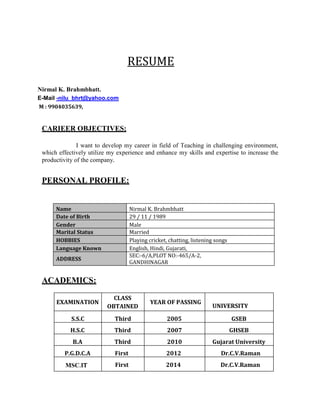 RESUME
Nirmal K. Brahmbhatt.
E-Mail -nilu_bhrt@yahoo.com
M : 9904035639,
CARIEER OBJECTIVES:
I want to develop my career in field of Teaching in challenging environment,
which effectively utilize my experience and enhance my skills and expertise to increase the
productivity of the company.
PERSONAL PROFILE:
Name Nirmal K. Brahmbhatt
Date of Birth 29 / 11 / 1989
Gender Male
Marital Status Married
HOBBIES Playing cricket, chatting, listening songs
Language Known English, Hindi, Gujarati,
ADDRESS
SEC:-6/A,PLOT NO:-465/A-2,
GANDHINAGAR
ACADEMICS:
EXAMINATION
CLASS
OBTAINED
YEAR OF PASSING
UNIVERSITY
S.S.C Third 2005 GSEB
H.S.C Third 2007 GHSEB
B.A Third 2010 Gujarat University
P.G.D.C.A First 2012 Dr.C.V.Raman
MSC.IT First 2014 Dr.C.V.Raman
 
