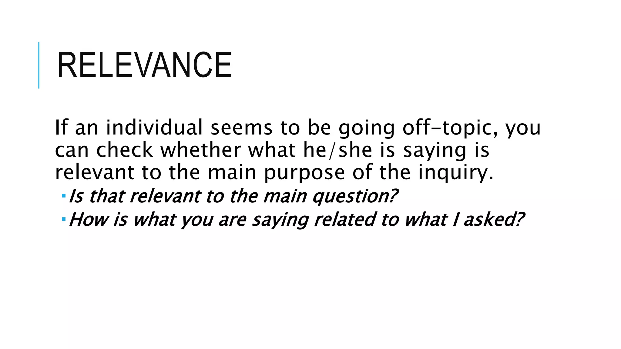 RELEVANCE
If an individual seems to be going off-topic, you
can check whether what he/she is saying is
relevant to the main purpose of the inquiry.
Is that relevant to the main question?
How is what you are saying related to what I asked?
 