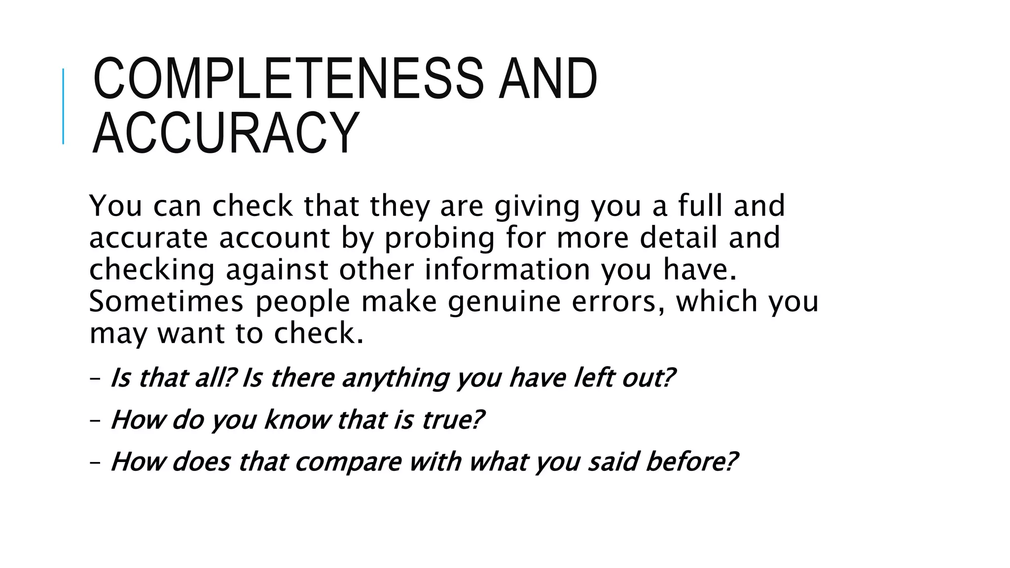 COMPLETENESS AND
ACCURACY
You can check that they are giving you a full and
accurate account by probing for more detail and
checking against other information you have.
Sometimes people make genuine errors, which you
may want to check.
– Is that all? Is there anything you have left out?
– How do you know that is true?
– How does that compare with what you said before?
 