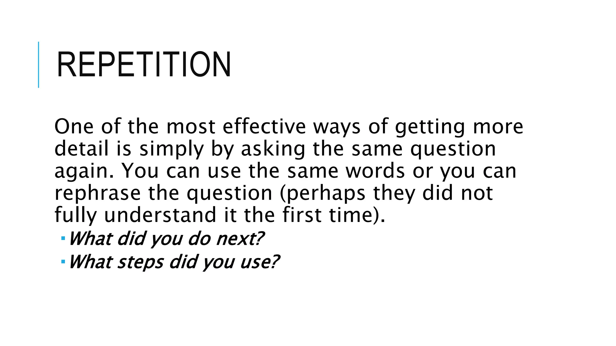 REPETITION
One of the most effective ways of getting more
detail is simply by asking the same question
again. You can use the same words or you can
rephrase the question (perhaps they did not
fully understand it the first time).
What did you do next?
What steps did you use?
 