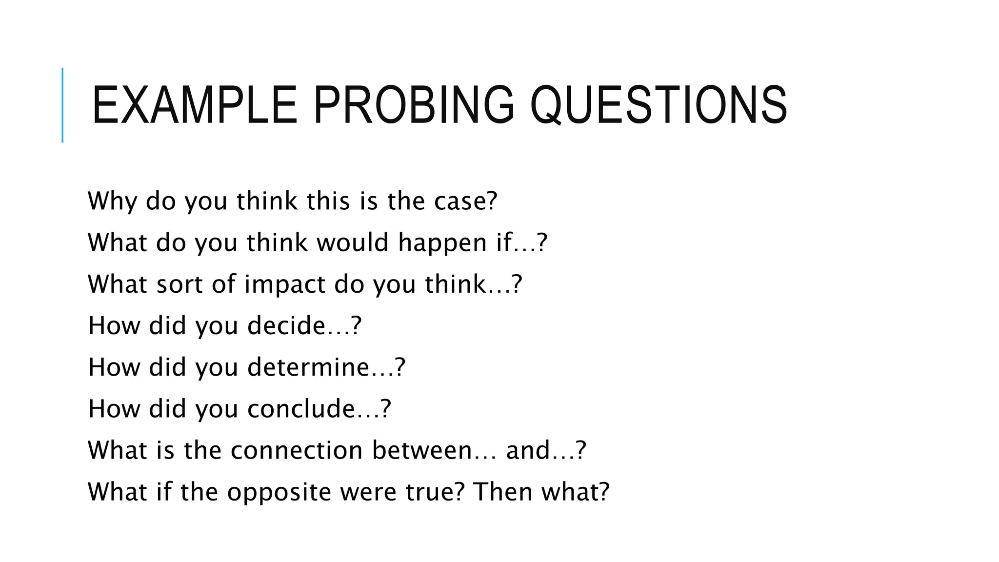 EXAMPLE PROBING QUESTIONS
Why do you think this is the case?
What do you think would happen if…?
What sort of impact do you think…?
How did you decide…?
How did you determine…?
How did you conclude…?
What is the connection between… and…?
What if the opposite were true? Then what?
 