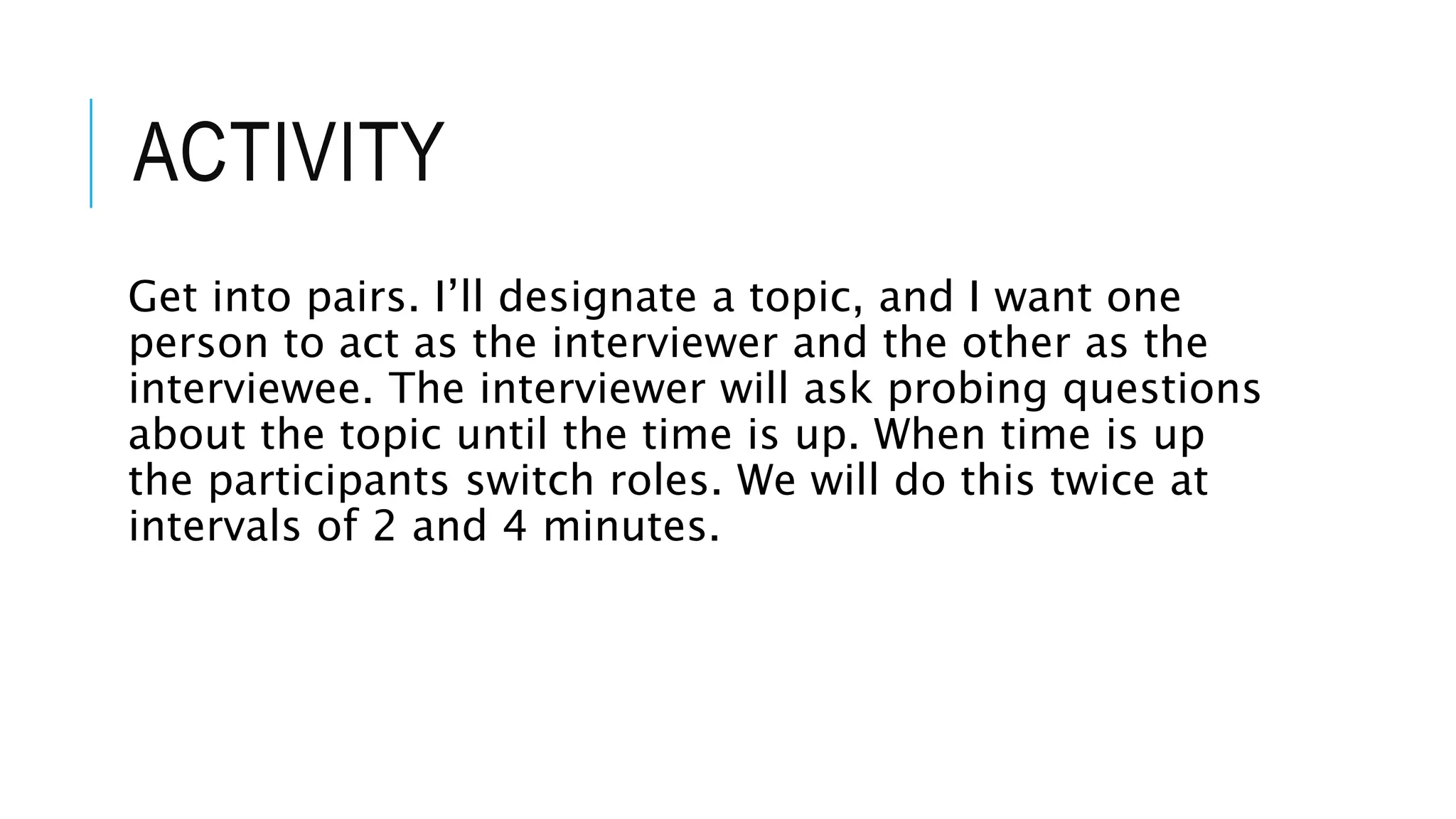 ACTIVITY
Get into pairs. I’ll designate a topic, and I want one
person to act as the interviewer and the other as the
interviewee. The interviewer will ask probing questions
about the topic until the time is up. When time is up
the participants switch roles. We will do this twice at
intervals of 2 and 4 minutes.
 