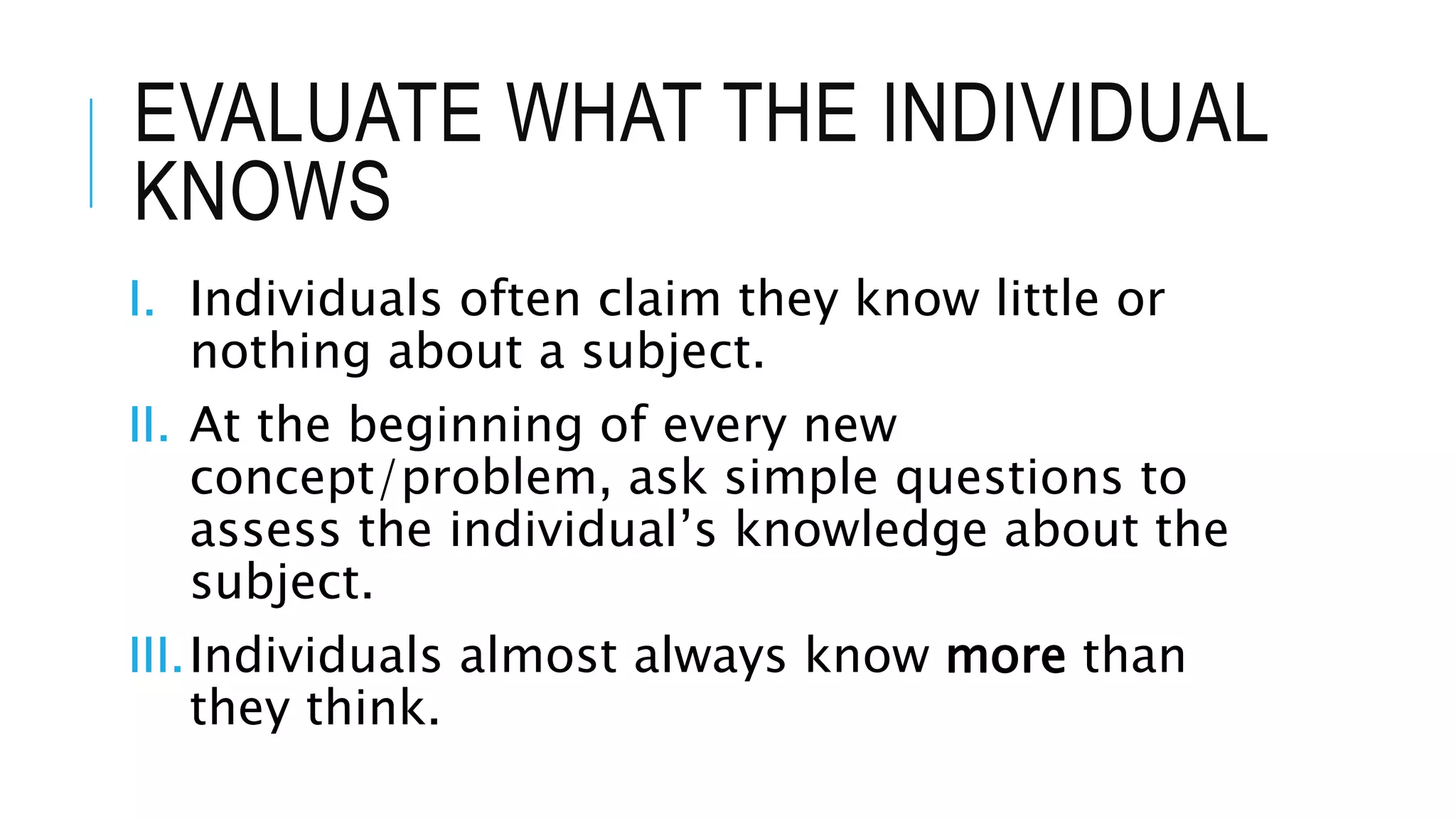 EVALUATE WHAT THE INDIVIDUAL
KNOWS
I. Individuals often claim they know little or
nothing about a subject.
II. At the beginning of every new
concept/problem, ask simple questions to
assess the individual’s knowledge about the
subject.
III.Individuals almost always know more than
they think.
 