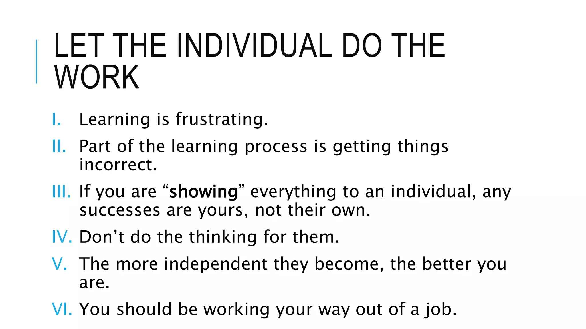 LET THE INDIVIDUAL DO THE
WORK
I. Learning is frustrating.
II. Part of the learning process is getting things
incorrect.
III. If you are “showing” everything to an individual, any
successes are yours, not their own.
IV. Don’t do the thinking for them.
V. The more independent they become, the better you
are.
VI. You should be working your way out of a job.
 