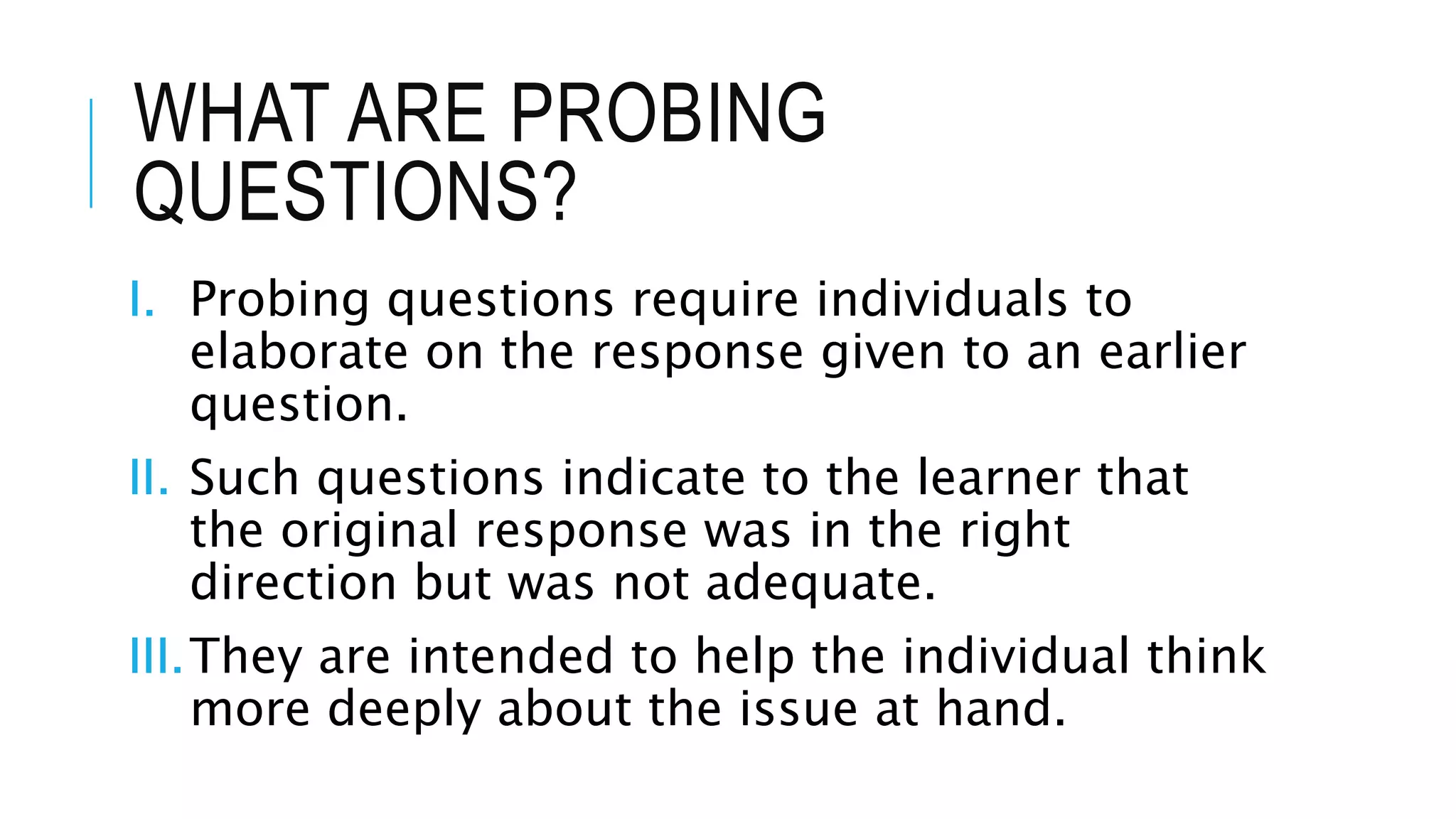 WHAT ARE PROBING
QUESTIONS?
I. Probing questions require individuals to
elaborate on the response given to an earlier
question.
II. Such questions indicate to the learner that
the original response was in the right
direction but was not adequate.
III.They are intended to help the individual think
more deeply about the issue at hand.
 