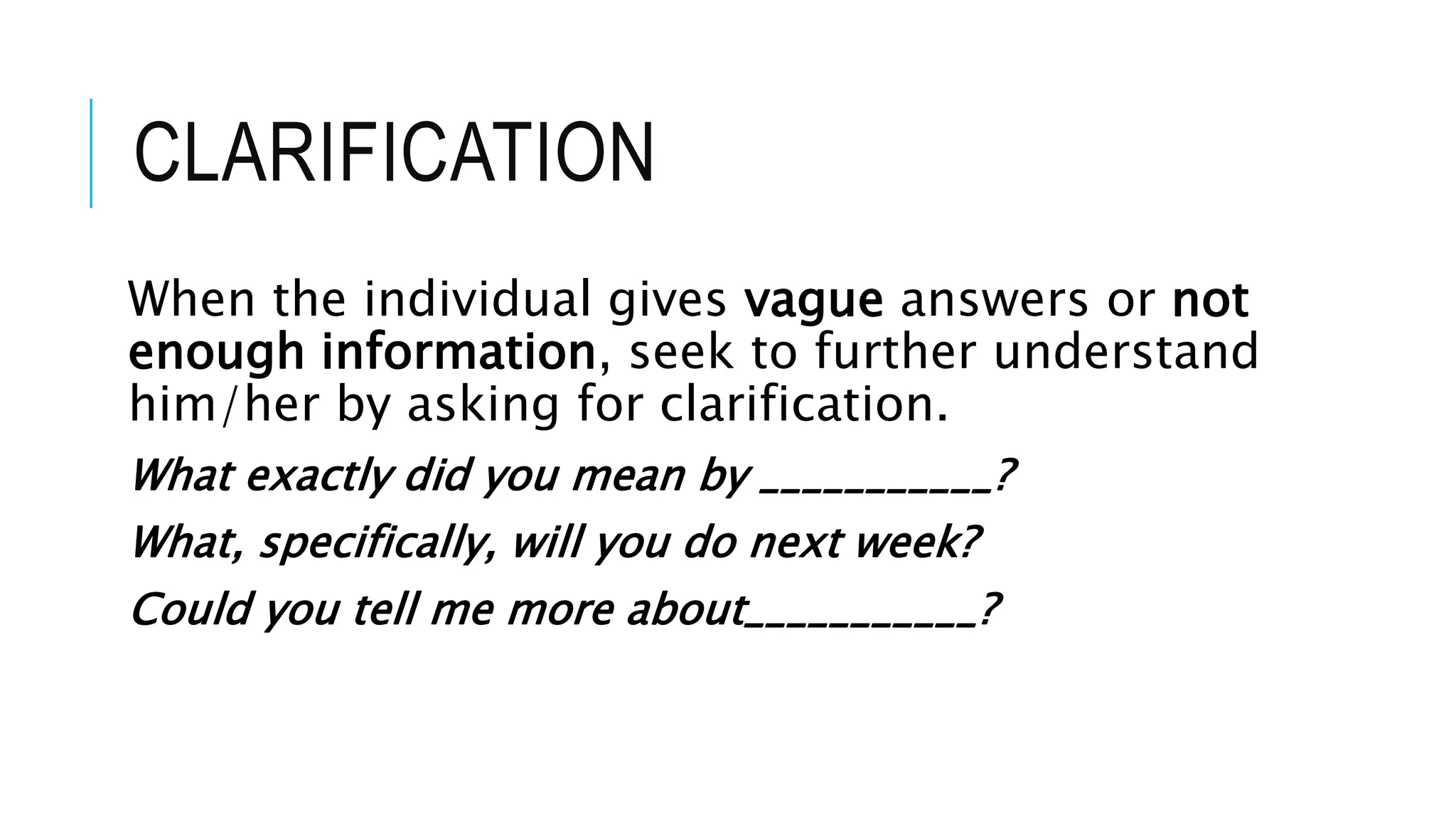 CLARIFICATION
When the individual gives vague answers or not
enough information, seek to further understand
him/her by asking for clarification.
What exactly did you mean by ___________?
What, specifically, will you do next week?
Could you tell me more about___________?
 