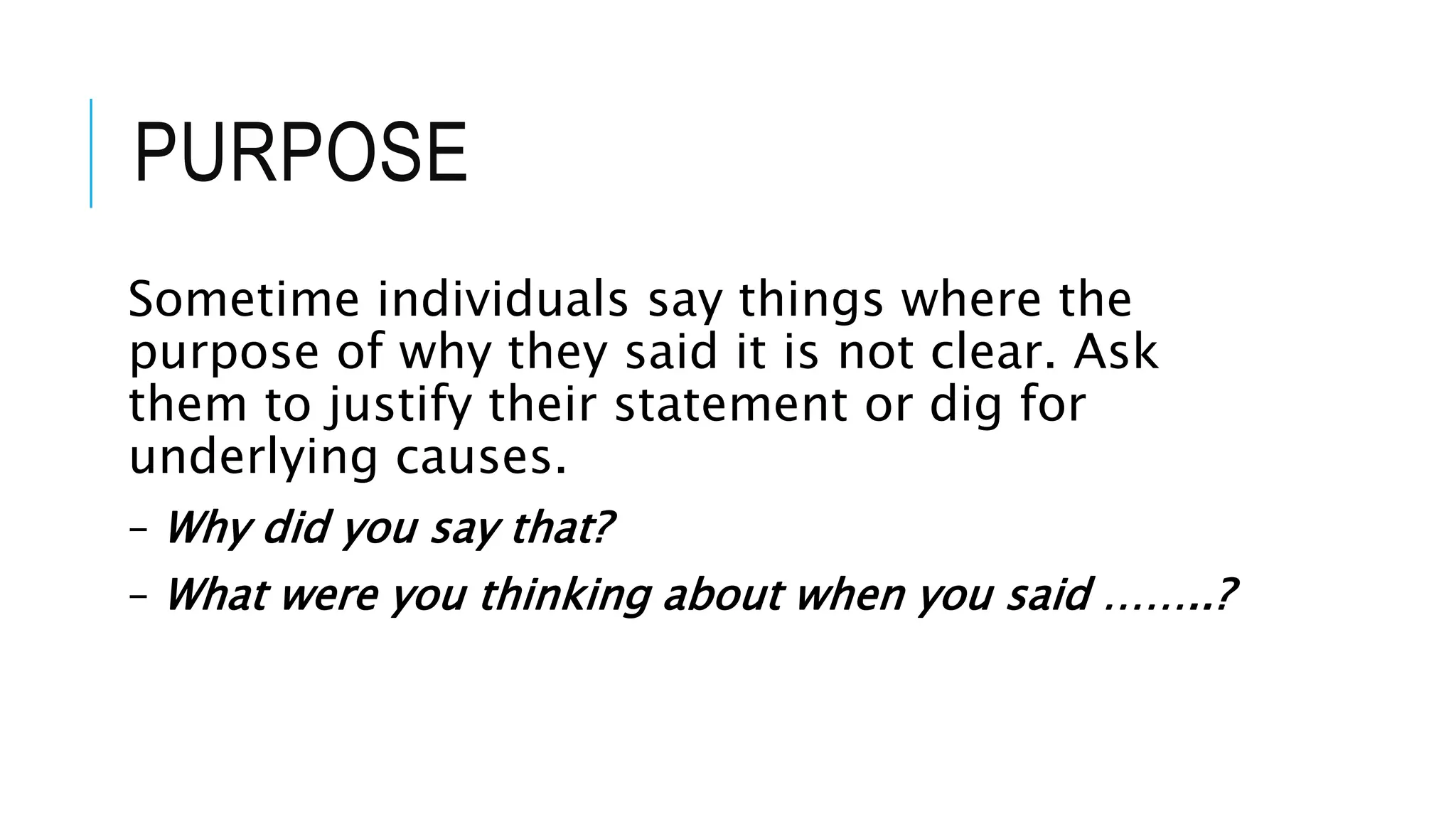 PURPOSE
Sometime individuals say things where the
purpose of why they said it is not clear. Ask
them to justify their statement or dig for
underlying causes.
– Why did you say that?
– What were you thinking about when you said ……..?
 