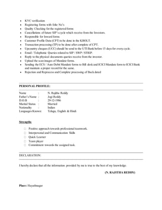  KYC verification
 Registering forms with folio No’s
 Quality Checking for the registered forms
 Cancellations of future SIP’s cycle which receive from the Investors.
 Responsible for Inward forms
 Customer Profile Data (CPT) to be done in the KBOLT.
 Transaction processing (TP) to be done after complete of CPT.
 Upcountry cheques (UCC) should be send to the UTI Bank before 15 days for every cycle.
 Email / Telephonic Queries related to SIP / SWP / STRIP.
 Reply to the physical documents queries receive from the investor.
 Upload the scan images of Mandate forms.
 Sending the ECS / Auto Debit Mandate forms to Bill desk and ICICI Mandate form to ICICI Bank
and maintain a proper record for the same.
 Rejection and Reprocess and Complete processing of Back dated
PERSONAL PROFILE:
Name : N. Rajitha Reddy
Father’s Name : Jogi Reddy
D.O.B : 29-12-1986
Marital Status : Married
Nationality : Indian
Languages Known: Telugu, English & Hindi
Strengths
Positive approach towards professional teamwork.
Interpersonal and Communication Skills
Quick Learner
Team player
Commitment towards the assigned task.
DECLARATION:
I hereby declare that all the information provided by me is true to the best of my knowledge.
(N. RAJITHA REDDY)
Place: Hayathnagar
 