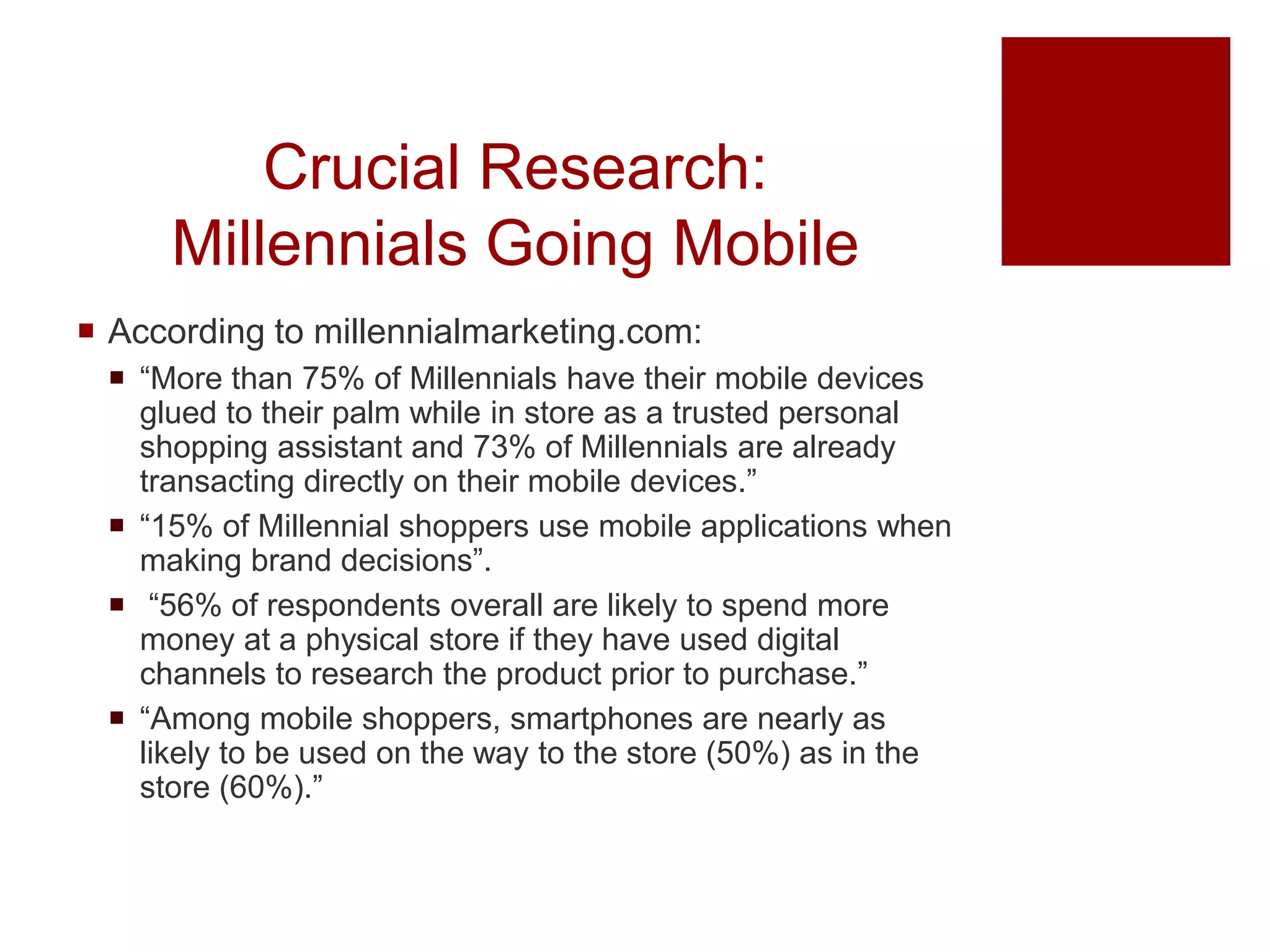 Crucial Research:
Millennials Going Mobile
 According to millennialmarketing.com:
 “More than 75% of Millennials have their mobile devices
glued to their palm while in store as a trusted personal
shopping assistant and 73% of Millennials are already
transacting directly on their mobile devices.”
 “15% of Millennial shoppers use mobile applications when
making brand decisions”.
 “56% of respondents overall are likely to spend more
money at a physical store if they have used digital
channels to research the product prior to purchase.”
 “Among mobile shoppers, smartphones are nearly as
likely to be used on the way to the store (50%) as in the
store (60%).”
 