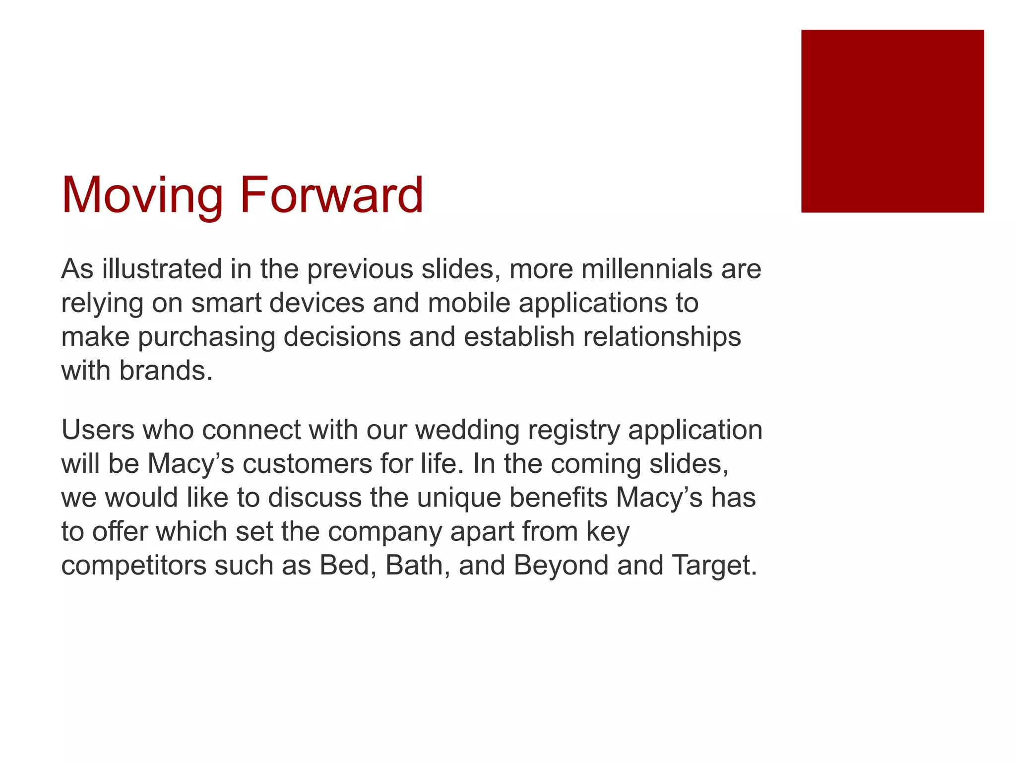 Moving Forward
As illustrated in the previous slides, more millennials are
relying on smart devices and mobile applications to
make purchasing decisions and establish relationships
with brands.
Users who connect with our wedding registry application
will be Macy’s customers for life. In the coming slides,
we would like to discuss the unique benefits Macy’s has
to offer which set the company apart from key
competitors such as Bed, Bath, and Beyond and Target.
 
