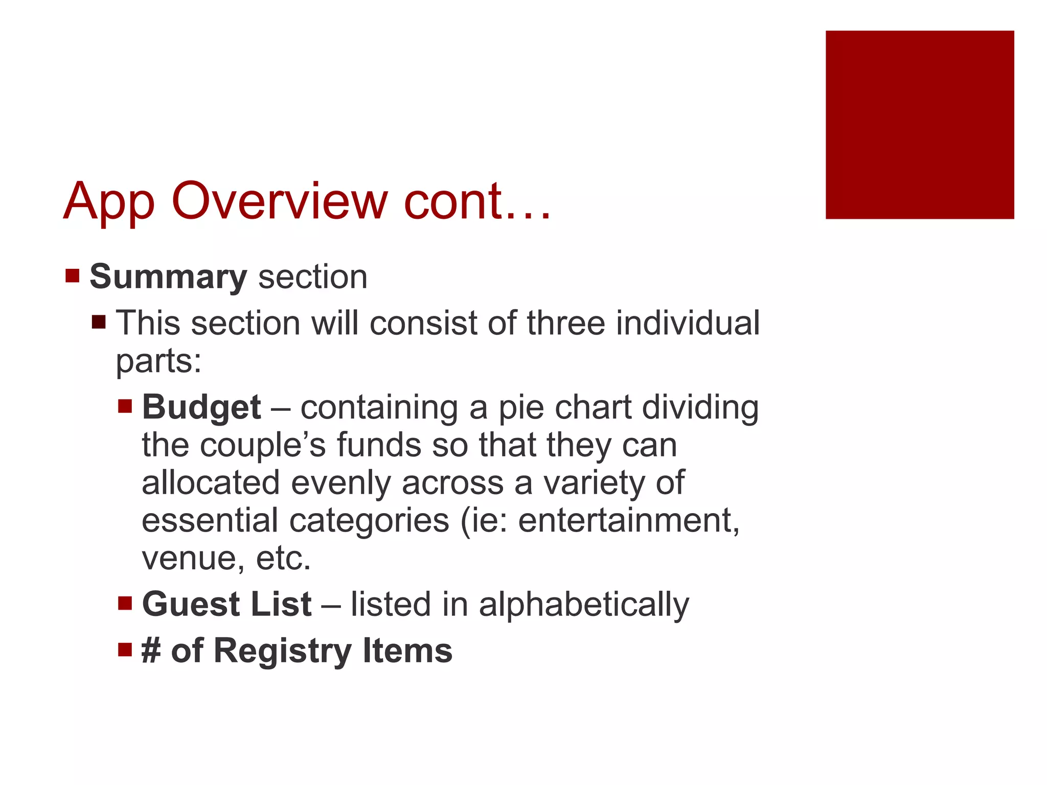 App Overview cont…
 Summary section
 This section will consist of three individual
parts:
 Budget – containing a pie chart dividing
the couple’s funds so that they can
allocated evenly across a variety of
essential categories (ie: entertainment,
venue, etc.
 Guest List – listed in alphabetically
 # of Registry Items
 