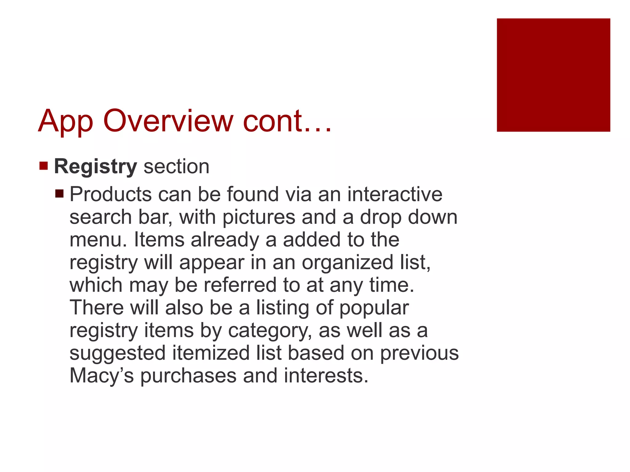 App Overview cont…
 Registry section
 Products can be found via an interactive
search bar, with pictures and a drop down
menu. Items already a added to the
registry will appear in an organized list,
which may be referred to at any time.
There will also be a listing of popular
registry items by category, as well as a
suggested itemized list based on previous
Macy’s purchases and interests.
 