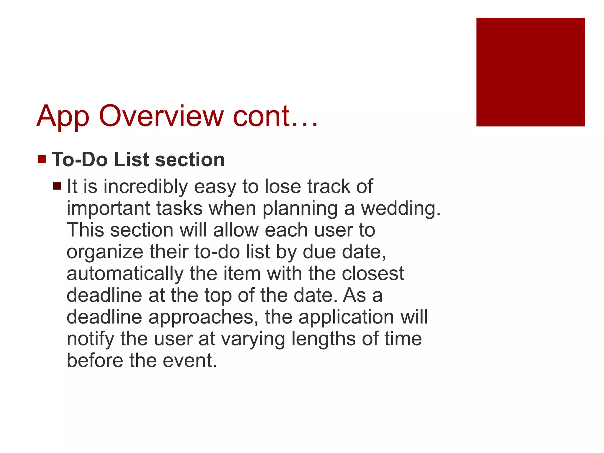 App Overview cont…
 To-Do List section
 It is incredibly easy to lose track of
important tasks when planning a wedding.
This section will allow each user to
organize their to-do list by due date,
automatically the item with the closest
deadline at the top of the date. As a
deadline approaches, the application will
notify the user at varying lengths of time
before the event.
 