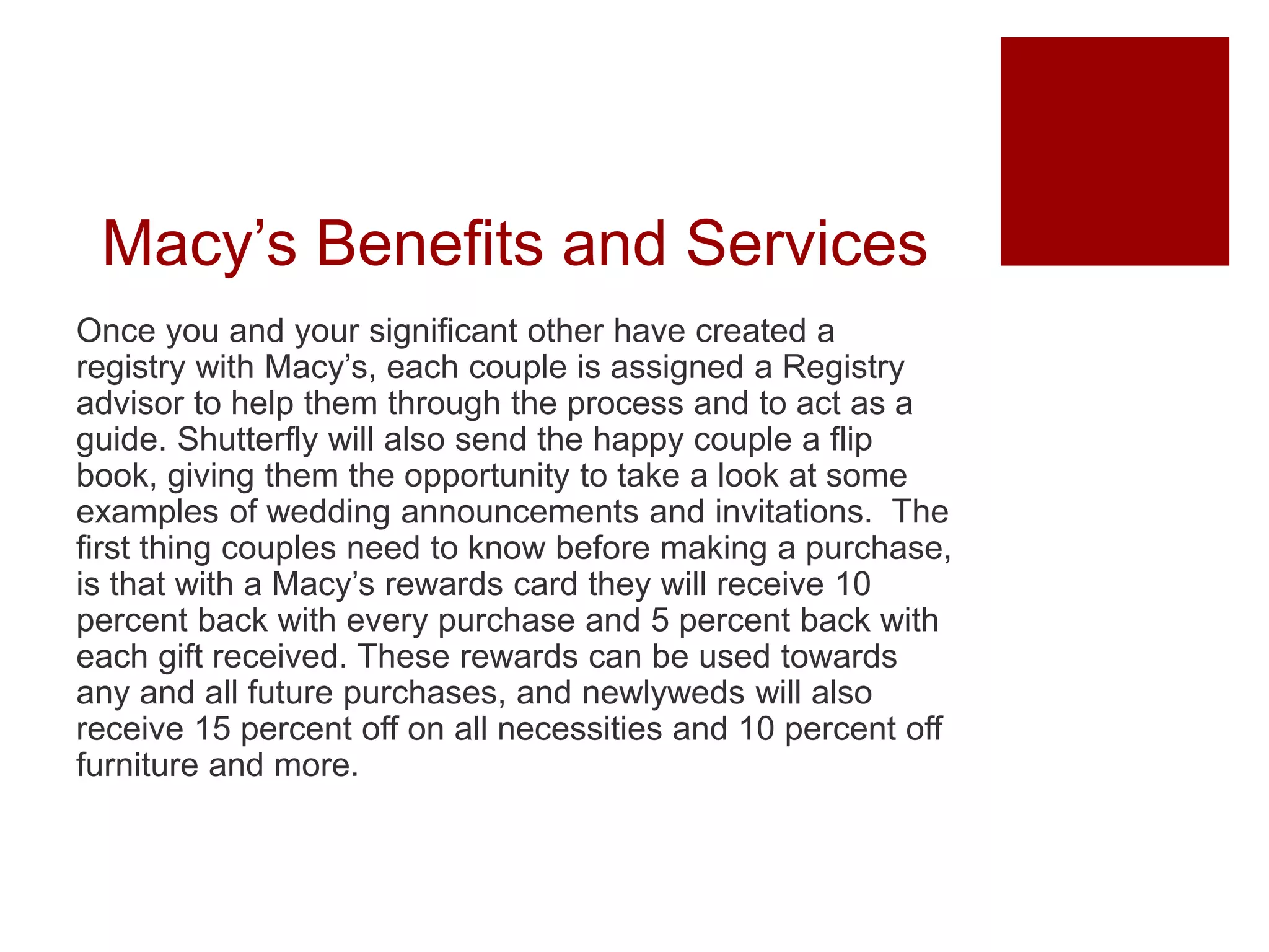 Macy’s Benefits and Services
Once you and your significant other have created a
registry with Macy’s, each couple is assigned a Registry
advisor to help them through the process and to act as a
guide. Shutterfly will also send the happy couple a flip
book, giving them the opportunity to take a look at some
examples of wedding announcements and invitations. The
first thing couples need to know before making a purchase,
is that with a Macy’s rewards card they will receive 10
percent back with every purchase and 5 percent back with
each gift received. These rewards can be used towards
any and all future purchases, and newlyweds will also
receive 15 percent off on all necessities and 10 percent off
furniture and more.
 