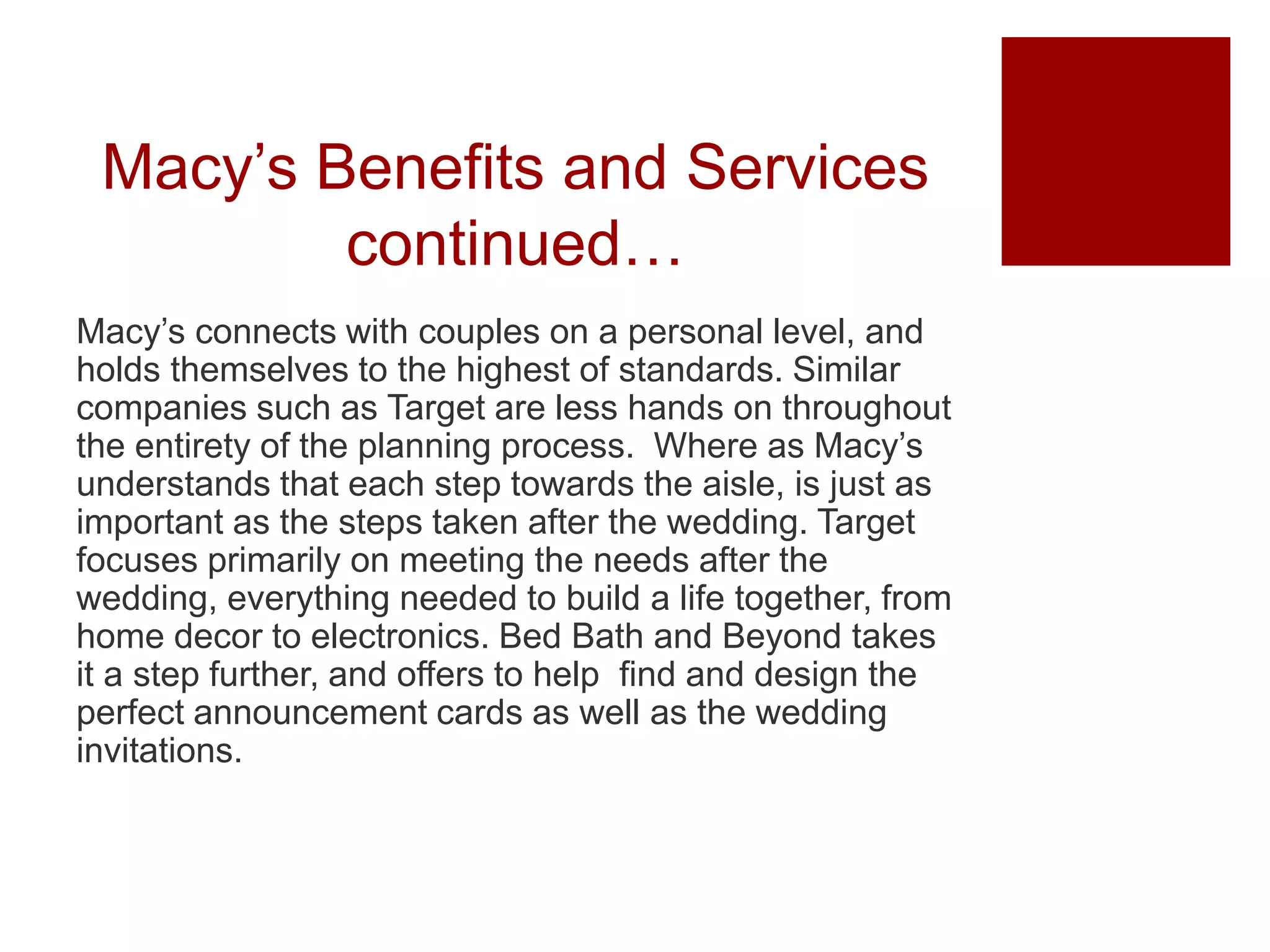 Macy’s Benefits and Services
continued…
Macy’s connects with couples on a personal level, and
holds themselves to the highest of standards. Similar
companies such as Target are less hands on throughout
the entirety of the planning process. Where as Macy’s
understands that each step towards the aisle, is just as
important as the steps taken after the wedding. Target
focuses primarily on meeting the needs after the
wedding, everything needed to build a life together, from
home decor to electronics. Bed Bath and Beyond takes
it a step further, and offers to help find and design the
perfect announcement cards as well as the wedding
invitations.
 