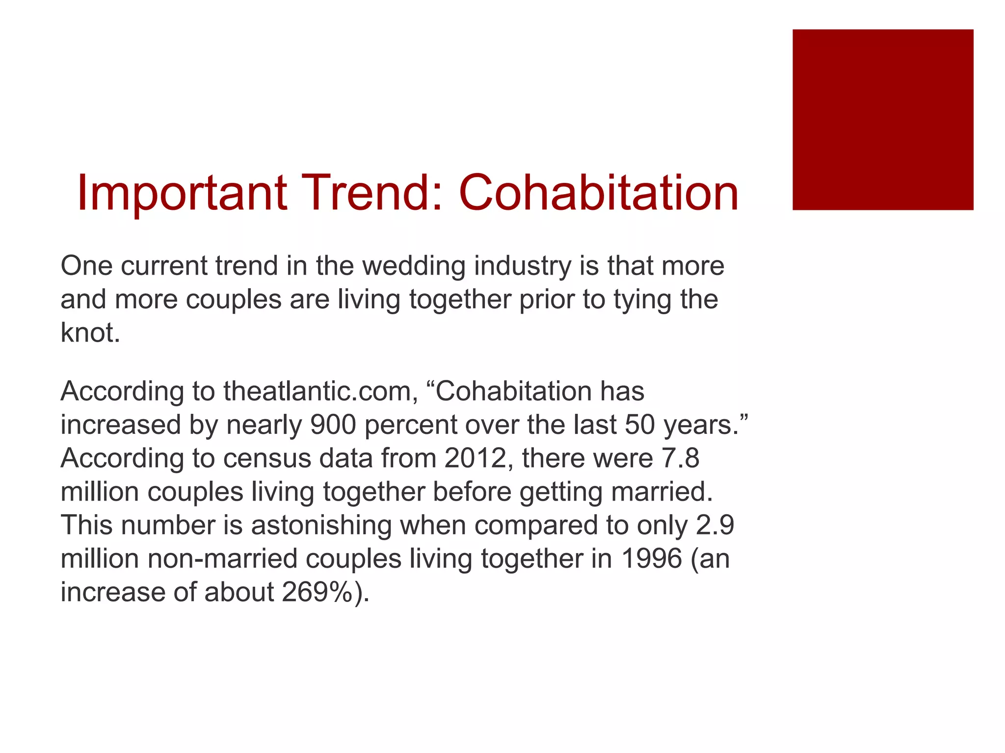 Important Trend: Cohabitation
One current trend in the wedding industry is that more
and more couples are living together prior to tying the
knot.
According to theatlantic.com, “Cohabitation has
increased by nearly 900 percent over the last 50 years.”
According to census data from 2012, there were 7.8
million couples living together before getting married.
This number is astonishing when compared to only 2.9
million non-married couples living together in 1996 (an
increase of about 269%).
 