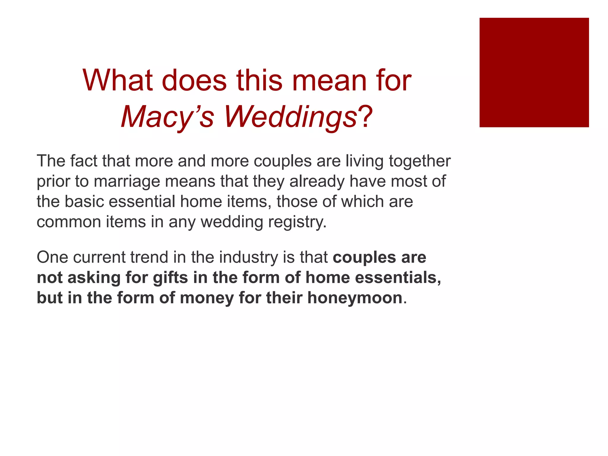 What does this mean for
Macy’s Weddings?
The fact that more and more couples are living together
prior to marriage means that they already have most of
the basic essential home items, those of which are
common items in any wedding registry.
One current trend in the industry is that couples are
not asking for gifts in the form of home essentials,
but in the form of money for their honeymoon.
 