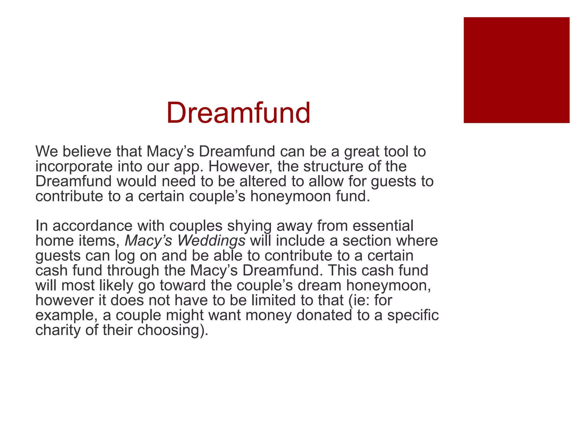Dreamfund
We believe that Macy’s Dreamfund can be a great tool to
incorporate into our app. However, the structure of the
Dreamfund would need to be altered to allow for guests to
contribute to a certain couple’s honeymoon fund.
In accordance with couples shying away from essential
home items, Macy’s Weddings will include a section where
guests can log on and be able to contribute to a certain
cash fund through the Macy’s Dreamfund. This cash fund
will most likely go toward the couple’s dream honeymoon,
however it does not have to be limited to that (ie: for
example, a couple might want money donated to a specific
charity of their choosing).
 