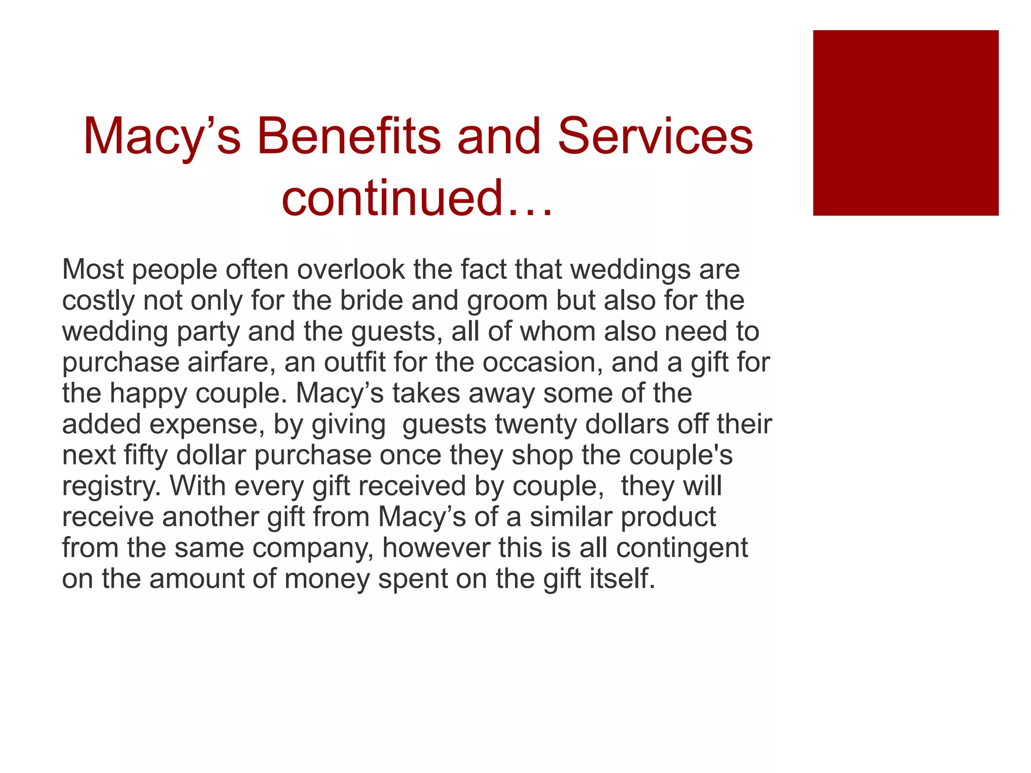 Macy’s Benefits and Services
continued…
Most people often overlook the fact that weddings are
costly not only for the bride and groom but also for the
wedding party and the guests, all of whom also need to
purchase airfare, an outfit for the occasion, and a gift for
the happy couple. Macy’s takes away some of the
added expense, by giving guests twenty dollars off their
next fifty dollar purchase once they shop the couple's
registry. With every gift received by couple, they will
receive another gift from Macy’s of a similar product
from the same company, however this is all contingent
on the amount of money spent on the gift itself.
 