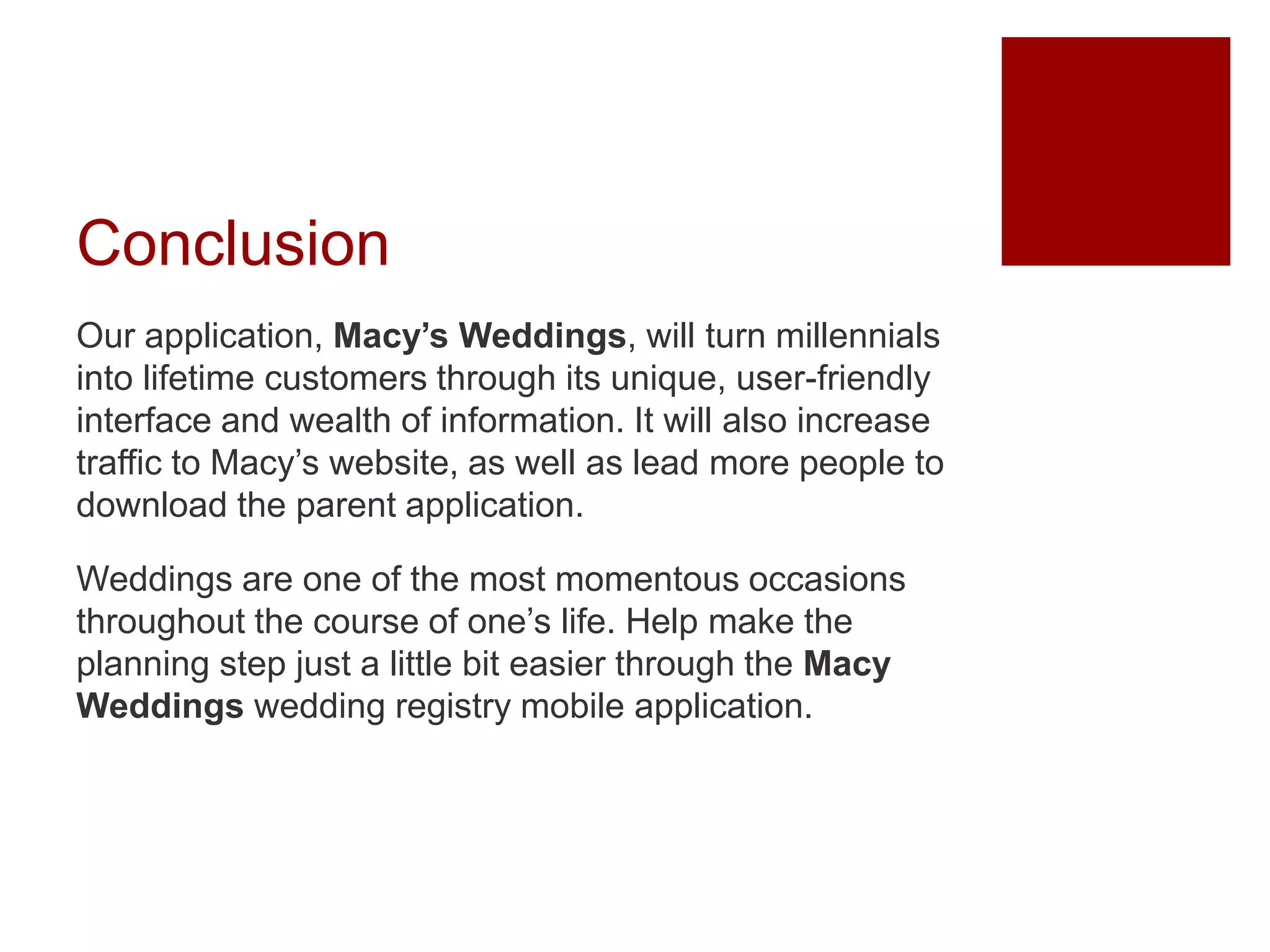 Conclusion
Our application, Macy’s Weddings, will turn millennials
into lifetime customers through its unique, user-friendly
interface and wealth of information. It will also increase
traffic to Macy’s website, as well as lead more people to
download the parent application.
Weddings are one of the most momentous occasions
throughout the course of one’s life. Help make the
planning step just a little bit easier through the Macy
Weddings wedding registry mobile application.
 