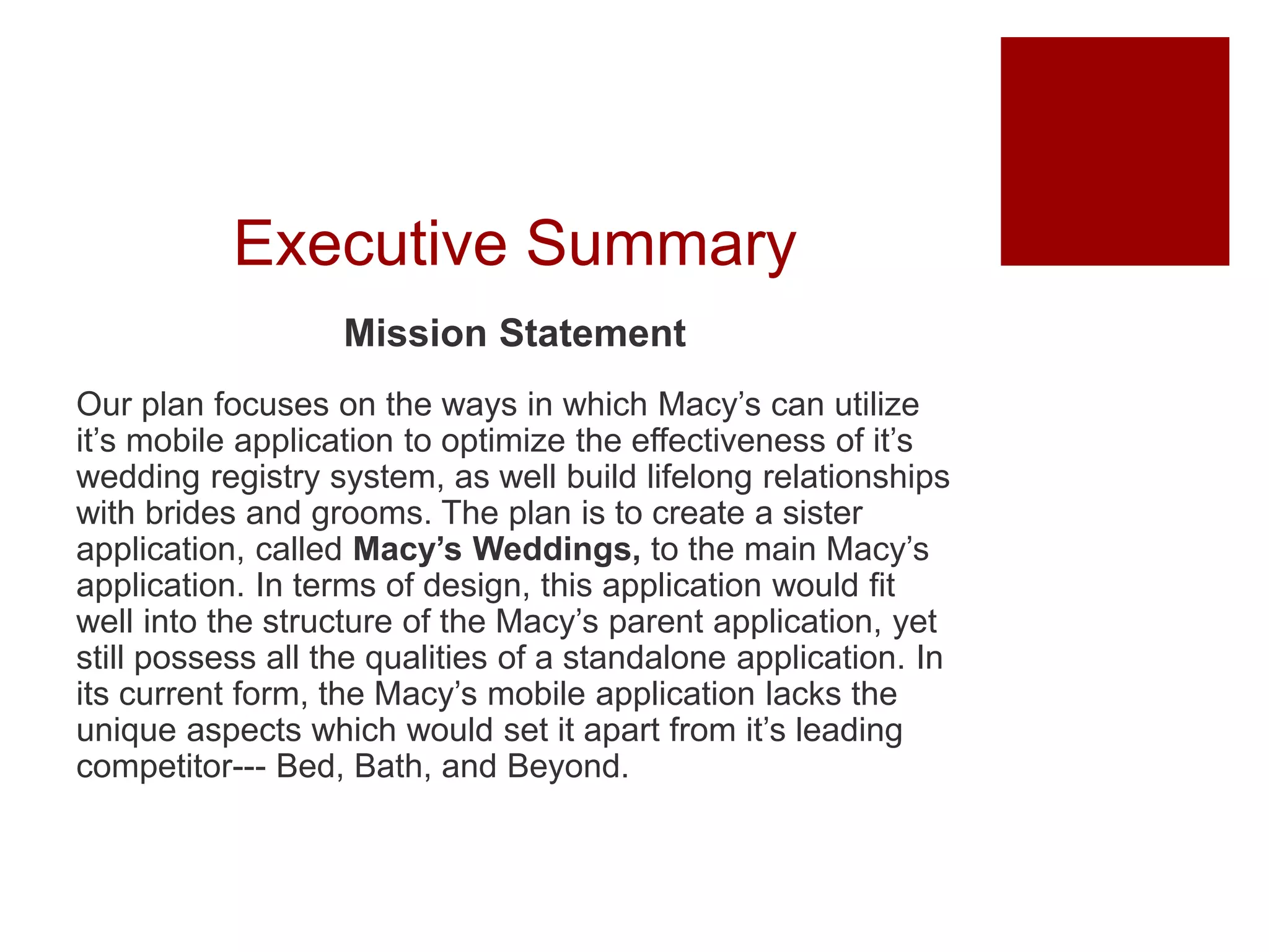 Executive Summary
Mission Statement
Our plan focuses on the ways in which Macy’s can utilize
it’s mobile application to optimize the effectiveness of it’s
wedding registry system, as well build lifelong relationships
with brides and grooms. The plan is to create a sister
application, called Macy’s Weddings, to the main Macy’s
application. In terms of design, this application would fit
well into the structure of the Macy’s parent application, yet
still possess all the qualities of a standalone application. In
its current form, the Macy’s mobile application lacks the
unique aspects which would set it apart from it’s leading
competitor--- Bed, Bath, and Beyond.
 