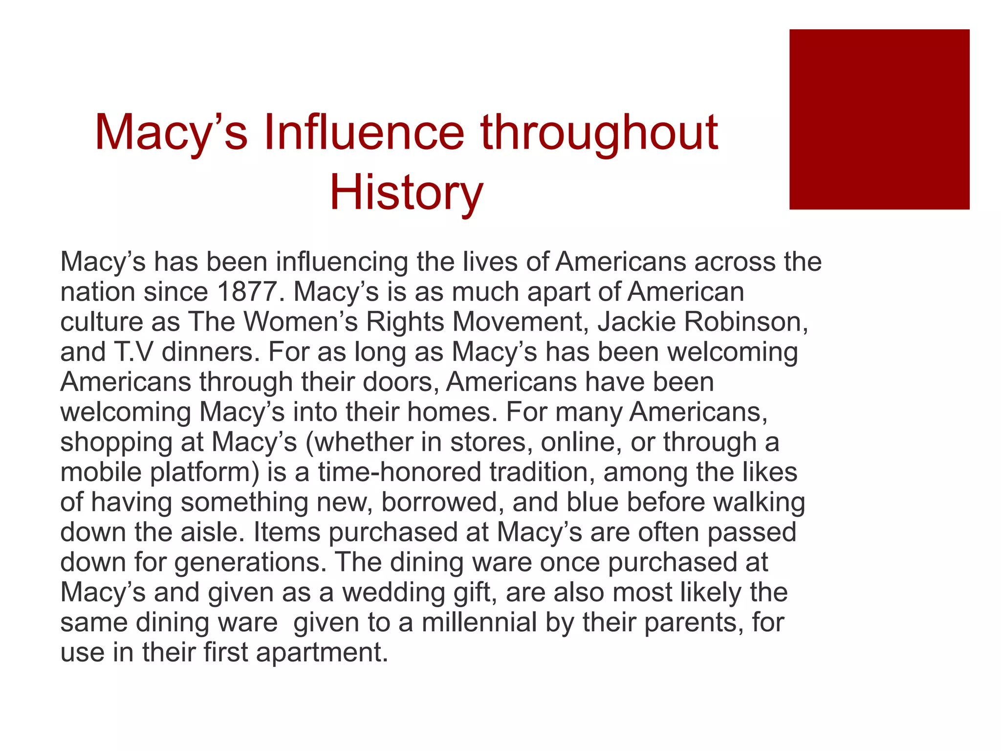 Macy’s Influence throughout
History
Macy’s has been influencing the lives of Americans across the
nation since 1877. Macy’s is as much apart of American
culture as The Women’s Rights Movement, Jackie Robinson,
and T.V dinners. For as long as Macy’s has been welcoming
Americans through their doors, Americans have been
welcoming Macy’s into their homes. For many Americans,
shopping at Macy’s (whether in stores, online, or through a
mobile platform) is a time-honored tradition, among the likes
of having something new, borrowed, and blue before walking
down the aisle. Items purchased at Macy’s are often passed
down for generations. The dining ware once purchased at
Macy’s and given as a wedding gift, are also most likely the
same dining ware given to a millennial by their parents, for
use in their first apartment.
 