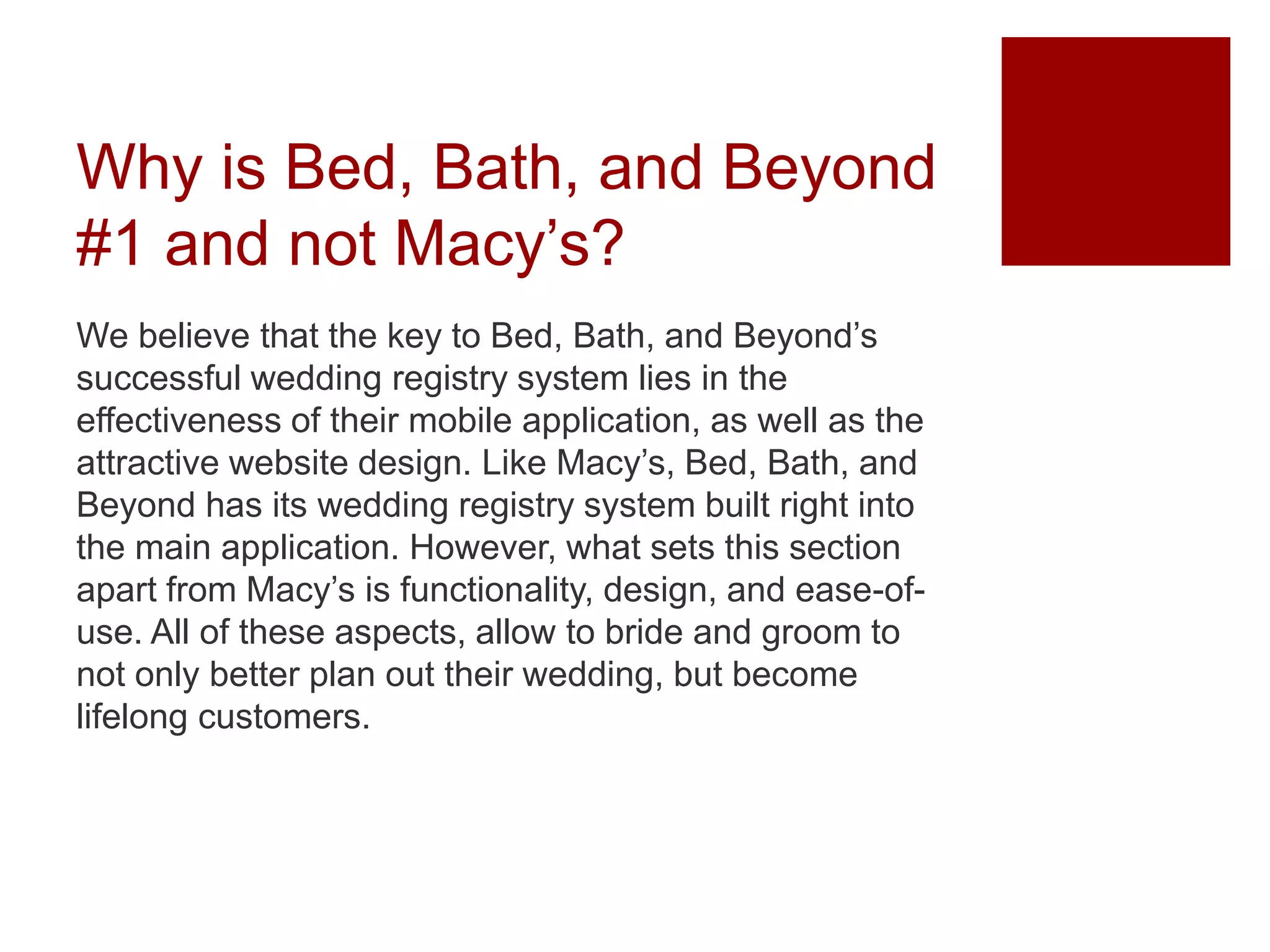 Why is Bed, Bath, and Beyond
#1 and not Macy’s?
We believe that the key to Bed, Bath, and Beyond’s
successful wedding registry system lies in the
effectiveness of their mobile application, as well as the
attractive website design. Like Macy’s, Bed, Bath, and
Beyond has its wedding registry system built right into
the main application. However, what sets this section
apart from Macy’s is functionality, design, and ease-of-
use. All of these aspects, allow to bride and groom to
not only better plan out their wedding, but become
lifelong customers.
 