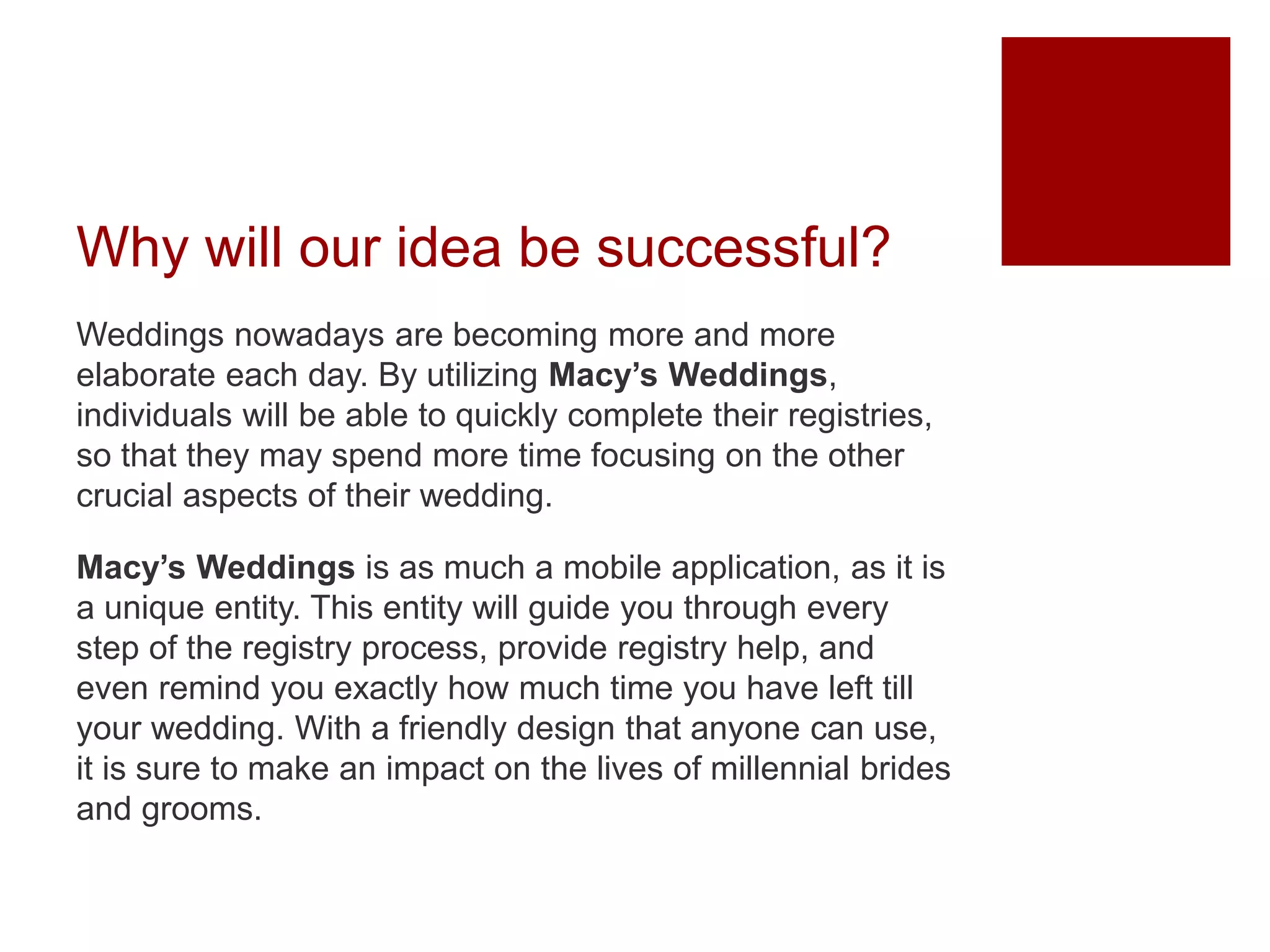 Why will our idea be successful?
Weddings nowadays are becoming more and more
elaborate each day. By utilizing Macy’s Weddings,
individuals will be able to quickly complete their registries,
so that they may spend more time focusing on the other
crucial aspects of their wedding.
Macy’s Weddings is as much a mobile application, as it is
a unique entity. This entity will guide you through every
step of the registry process, provide registry help, and
even remind you exactly how much time you have left till
your wedding. With a friendly design that anyone can use,
it is sure to make an impact on the lives of millennial brides
and grooms.
 