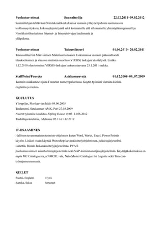 Puolustusvoimat Suunnittelija 22.02.2011–09.02.2012
Suunnittelijan tehtävässä Nimikkeistökeskuksessa vastasin yhteydenpidosta suomalaisiin
teollisuusyrityksiin, kokousjärjestelyistä sekä kotimaisille että ulkomaisille yhteistyökumppaneill ja
Nimikkeistökeskuksen Internet- ja Intranetsivujen laadinnasta ja
ylläpidosta.
Puolustusvoimat Taloussihteeri 01.06.2010– 20.02.2011
Taloussihteerinä Maavoimien Materiaalilaitoksen Esikunnassa vastasin pääasiallisesti
tilauksettomien ja viraston sisäisten suoritus (VIRSIS) laskujen käsittelystä. Lisäksi
1.12.2010 olen toiminut VIRSIS-laskujen laskuvastaavana 25.1.2011 saakka.
StaffPoint/Fonecta Asiakasneuvoja 01.12.2008–09..07.2009
Toimein asiakasneuvojana Fonectan numeropalvelussa. Käytin työssäni vieraina kielinä
englantia ja ruotsia.
KOULUTUS
Ylioppilas, Merikarvian lukio 04.06.2005
Tradenomi, Satakunnan AMK, Pori 27.03.2009
Nuoret työuralle-koulutus, Spring House 19.03–14.06.2012
Tiedottaja-koulutus, Eduhouse 05.11-21.12.2012
IT-OSAAMINEN
Hallitsen tavanomaisten toimisto-ohjelmien kuten Word, Works, Excel, Power Pointin
käytön. Lisäksi osaan käyttää Photoshop-kuvankäsittelyohjelmistoa, julkaisujärjestelmä
Lähettiä, Rondo-laskunkäsittelyjärjestelmää, PVAH-
puolustusvoimien asianhallintajärjestelmää sekä SAP-toiminnanohjausjärjestelmää. Käyttäjäkokemuksia on
myös MC Cataloguesta ja NMCRL+sta, Nato Master Catalogue for Logistic sekä Timecon-
työnajanseurannasta.
KIELET
Ruotsi, Englanti Hyvä
Ranska, Saksa Perusteet
 