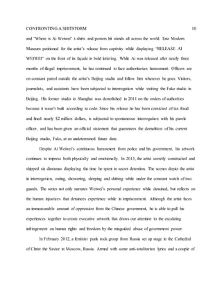 CONFRONTING A SHITSTORM 10
and “Where is Ai Weiwei” t-shirts and posters hit stands all across the world. Tate Modern
Museum petitioned for the artist’s release from captivity while displaying “RELEASE AI
WEIWEI” on the front of its façade in bold lettering. While Ai was released after nearly three
months of illegal imprisonment, he has continued to face authoritarian harassment. Officers are
on constant patrol outside the artist’s Beijing studio and follow him wherever he goes. Visitors,
journalists, and assistants have been subjected to interrogation while visiting the Fake studio in
Beijing. His former studio in Shanghai was demolished in 2011 on the orders of authorities
because it wasn’t built according to code. Since his release he has been convicted of tax fraud
and fined nearly $2 million dollars, is subjected to spontaneous interrogation with his parole
officer, and has been given an official statement that guarantees the demolition of his current
Beijing studio, Fake, at an undetermined future date.
Despite Ai Weiwei’s continuous harassment from police and his government, his artwork
continues to impress both physically and emotionally. In 2013, the artist secretly constructed and
shipped six dioramas displaying the time he spent in secret detention. The scenes depict the artist
in interrogation, eating, showering, sleeping and shitting while under the constant watch of two
guards. The series not only narrates Weiwei’s personal experience while detained, but reflects on
the human injustices that detainees experience while in imprisonment. Although the artist faces
an immeasurable amount of oppression from the Chinese government, he is able to pull his
experiences together to create evocative artwork that draws our attention to the escalating
infringement on human rights and freedom by the misguided abuse of government power.
In February 2012, a feminist punk rock group from Russia set up stage in the Cathedral
of Christ the Savior in Moscow, Russia. Armed with some anti-totalitarian lyrics and a couple of
 