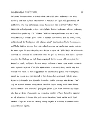 CONFRONTING A SHITSTORM 11
backpacks, the women stood at the front of the church and gave a performance that would
inevitably land them in prison. The members of Pussy Riot are a punk-rock performance art
collaborative who stage performances around Russia in an effort to protest Vladimir Putin’s
dictatorship and authoritarian regime- which includes feminist intolerance, religious intolerance,
and strict laws prohibiting LGBT relations. While the band’s performance was one of many
across Moscow, it caused a global scandal as members were removed from the church, beaten,
and imprisoned for “hooliganism with religious hatred”. Lead members Nadya Tolokonnikova
and Masha Alekhina, donning their iconic colored garments and guerilla-style masks, protested
for human rights that were dissipating under Putin’s stringent rule. While Nadya and Masha were
convicted and sentenced, the world rallied behind the girls and demanded their release. Superstar
celebrities like Madonna and Lady Gaga campaigned for their release while promoting their
ideas about equality and justice. Pressure was put on Russia as human rights activists across the
world organized in protest of the girl’s imprisonment. After nearly twenty months they were
released from prison. To their disappointment the discriminatory policies they were fighting
against had become even more ironclad in their absence. Pro-government vigilante groups
known as the Cossacks were physically threatening feminist protestors with violence. Putin’s
Gay Bill increased tensions among citizens of Russia, despite it being drawn up to “protect
Russian children” from homosexual propaganda (Radia, 2014). While members and citizens
alike face new levels of uncertainty and oppression, members of Pussy Riot and its supporters
are still advocating for human rights and freedom throughout Russia and the world. Lead
members Nadya and Masha are currently touring the globe in an attempt to promote feminist
ideas and human equality.
 