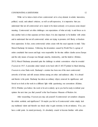 CONFRONTING A SHITSTORM 12
While we’ve taken a look at how controversial art is a key element in artistic innovation,
political, social, and cultural criticism, as well as self-expression, it is imperative that you
understand that not all controversial art is meant to be taken seriously or to possess some deeper
meaning. Controversial art often challenges our expectations of what art truly is and forces us to
take another look at what separates art from object. It is also important to be familiar with artists
and to understand that not all controversial artists are trying to promote civil liberty or freedom
from oppression. In fact, some controversial artists create with the exact opposite in mind. Take
Marcel Duchamp for instance. Following the devastation caused by World War I, a group of
artists concluded that reason and logic were responsible for the nine million deaths across Europe
and the only means of escape was through anarchy, irrationality, and the intuitive (Kleiner,
2013). Marcel Duchamp presented quite the challenge to artistic conventions when he revealed
Fountain in 1917. A porcelain urinal turned on its back with R. MUTT printed in black lettering,
Fountain is a true Dada work. Duchamp’s creation has been one of the most controversial
artworks of all time and still arouses debate among art critics and audiences alike. It is absurd
and therein is the point. Duchamp has taken an ordinary object, removed its significance and
forced us to look at the work in a different light while questioning our conventions (Kleiner,
2013). Whether you believe the work to be art is entirely up to you but be ready to defend your
opinion the next time you find yourself at the San Francisco Museum of Modern Art.
After researching Fountain you may ask yourself if controversial art somehow cheapens
the artistic aesthetic and significance? Or maybe you feel as if controversial artists simply lack
any traditional talent and therefor use shock value to gain notoriety in the art industry. If so, you
have a valid point. As stated previously, it’s absolutely crucial to become familiar with artists
 