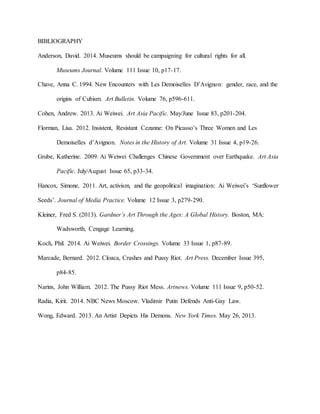 BIBLIOGRAPHY
Anderson, David. 2014. Museums should be campaigning for cultural rights for all.
Museums Journal. Volume 111 Issue 10, p17-17.
Chave, Anna C. 1994. New Encounters with Les Demoiselles D’Avignon: gender, race, and the
origins of Cubism. Art Bulletin. Volume 76, p596-611.
Cohen, Andrew. 2013. Ai Weiwei. Art Asia Pacific. May/June Issue 83, p201-204.
Florman, Lisa. 2012. Insistent, Resistant Cezanne: On Picasso’s Three Women and Les
Demoiselles d’Avignon. Notes in the History of Art. Volume 31 Issue 4, p19-26.
Grube, Katherine. 2009. Ai Weiwei Challenges Chinese Government over Earthquake. Art Asia
Pacific. July/August Issue 65, p33-34.
Hancox, Simone. 2011. Art, activism, and the geopolitical imagination: Ai Weiwei’s ‘Sunflower
Seeds’. Journal of Media Practice. Volume 12 Issue 3, p279-290.
Kleiner, Fred S. (2013). Gardner’s Art Through the Ages: A Global History. Boston, MA:
Wadsworth, Cengage Learning.
Koch, Phil. 2014. Ai Weiwei. Border Crossings. Volume 33 Issue 1, p87-89.
Marcade, Bernard. 2012. Cloaca, Crashes and Pussy Riot. Art Press. December Issue 395,
p84-85.
Narins, John William. 2012. The Pussy Riot Mess. Artnews. Volume 111 Issue 9, p50-52.
Radia, Kirit. 2014. NBC News Moscow. Vladimir Putin Defends Anti-Gay Law.
Wong, Edward. 2013. An Artist Depicts His Demons. New York Times. May 26, 2013.
 