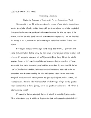 CONFRONTING A SHITSTORM 4
Confronting a Shitstorm:
Finding the Relevance of Controversial Art in a Contemporary World
At some point in your life you’ve experienced a moment of great injustice or misfortune,
whether it was being offered a position based solely on the size of your bra or being overlooked
for a promotion because who you know is often more important that what you know. In that
moment, I’m sure you were greatly affected, be it emotionally or physically, and you may have
had the urge to rise to your feet and flip the bird at your oppressor in one final “Screw You!”
moment.
Now imagine that your middle finger stands nearly thirty feet tall, a gloriously erect
purple steel construction floating among the river, aimed at your president or your country’s seat
of power. It’s a powerful statement, is it not? Czech artist David Cerny did just that with his
sculpture Gesture in 2013, merely days before parliamentary elections were held in Prague,
which could have put the communist party back into power since they were ousted in the late
1980’s. Cerny has been consistent in creating strong anti-communist works and he has no
reservations when it comes to making his voice and opinions known. In fact, many artists
throughout history have used art as a platform for speaking out against political, cultural, and
social repression. However, with the rate at which new technology emerges and the speed at
which communication is shared globally, how is art- specifically controversial- still relevant in
today’s evolving world?
It’s imperative that we understand that not all artwork is created to be controversial.
Often, artists simply move in a different direction than their predecessors in order to find their
 