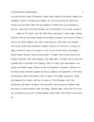 CONFRONTING A SHITSTORM 5
own style and make a name for themselves without being confined by the rigorous training of an
established academy. In deviating from tradition, the work itself may become controversial
because it does not always follow the same standards or methods that we are accustomed to.
However, controversial art has been absolutely vital in the formation of new artistic movements.
During the 19th century, artists like Pablo Picasso and Gustave Courbet sought to distance
themselves from the strict artistic technique that dominated academies across Europe. In trying to
discover new artistic mediums, these artists created innovative styles which were extremely
controversial, despite their revolutionary technique. Picasso’s Les Demoiselles d’Avignon was
highly controversial when it was unveiled in 1916. Not only was the subject of the painting
deemed immoral because it featured nude prostitutes of Avignon Street in Paris (known for its
brothels) but because of the crude rendering of the female figure. The female nude has long been
a popular theme in art, though at the beginning of the 19th century, most representations were
graceful and idealized images. Picasso’s bodies were fragmented and primitive (influenced by
the African masks and Iberian sculpture that Picasso collected). The fragmentation of the bodies
and background allowed the audience to view the figures from multiple perspectives, having
been influenced by Cezanne’s Still Life with Apples (c. 1895-98) (Kleiner, 2013). The
fragmentation also allowed the figures to become unified with the space they inhabited rather
than being two separate elements within the painting. Although highly controversial for its time,
the work ushered in a new style of modern painting called Cubism, which Picasso is most known
for.
 