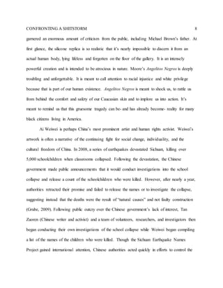 CONFRONTING A SHITSTORM 8
garnered an enormous amount of criticism from the public, including Michael Brown’s father. At
first glance, the silicone replica is so realistic that it’s nearly impossible to discern it from an
actual human body, lying lifeless and forgotten on the floor of the gallery. It is an intensely
powerful creation and is intended to be atrocious in nature. Moore’s Angelitos Negros is deeply
troubling and unforgettable. It is meant to call attention to racial injustice and white privilege
because that is part of our human existence. Angelitos Negros is meant to shock us, to rattle us
from behind the comfort and safety of our Caucasian skin and to implore us into action. It’s
meant to remind us that this gruesome tragedy can be- and has already become- reality for many
black citizens living in America.
Ai Weiwei is perhaps China’s most prominent artist and human rights activist. Weiwei’s
artwork is often a narrative of the continuing fight for social change, individuality, and the
cultural freedom of China. In 2008, a series of earthquakes devastated Sichuan, killing over
5,000 schoolchildren when classrooms collapsed. Following the devastation, the Chinese
government made public announcements that it would conduct investigations into the school
collapse and release a count of the schoolchildren who were killed. However, after nearly a year,
authorities retracted their promise and failed to release the names or to investigate the collapse,
suggesting instead that the deaths were the result of “natural causes” and not faulty construction
(Grube, 2009). Following public outcry over the Chinese government’s lack of interest, Tan
Zuoren (Chinese writer and activist) and a team of volunteers, researchers, and investigators then
began conducting their own investigations of the school collapse while Weiwei began compiling
a list of the names of the children who were killed. Though the Sichuan Earthquake Names
Project gained international attention, Chinese authorities acted quickly in efforts to control the
 