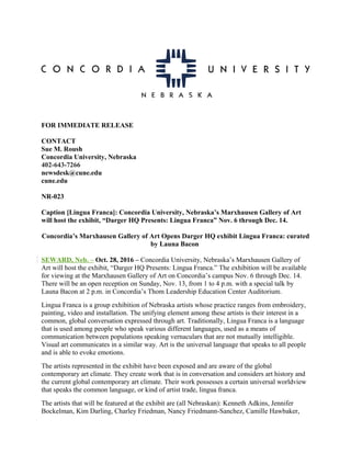 FOR IMMEDIATE RELEASE
CONTACT
Sue M. Roush
Concordia University, Nebraska
402-643-7266
newsdesk@cune.edu
cune.edu
NR-023
Caption [Lingua Franca]: Concordia University, Nebraska’s Marxhausen Gallery of Art
will host the exhibit, “Darger HQ Presents: Lingua Franca” Nov. 6 through Dec. 14.
Concordia’s Marxhausen Gallery of Art Opens Darger HQ exhibit Lingua Franca: curated
by Launa Bacon
SEWARD, Neb. – Oct. 28, 2016 – Concordia University, Nebraska’s Marxhausen Gallery of
Art will host the exhibit, “Darger HQ Presents: Lingua Franca.” The exhibition will be available
for viewing at the Marxhausen Gallery of Art on Concordia’s campus Nov. 6 through Dec. 14.
There will be an open reception on Sunday, Nov. 13, from 1 to 4 p.m. with a special talk by
Launa Bacon at 2 p.m. in Concordia’s Thom Leadership Education Center Auditorium.
Lingua Franca is a group exhibition of Nebraska artists whose practice ranges from embroidery,
painting, video and installation. The unifying element among these artists is their interest in a
common, global conversation expressed through art. Traditionally, Lingua Franca is a language
that is used among people who speak various different languages, used as a means of
communication between populations speaking vernaculars that are not mutually intelligible.
Visual art communicates in a similar way. Art is the universal language that speaks to all people
and is able to evoke emotions.
The artists represented in the exhibit have been exposed and are aware of the global
contemporary art climate. They create work that is in conversation and considers art history and
the current global contemporary art climate. Their work possesses a certain universal worldview
that speaks the common language, or kind of artist trade, lingua franca.
The artists that will be featured at the exhibit are (all Nebraskan): Kenneth Adkins, Jennifer
Bockelman, Kim Darling, Charley Friedman, Nancy Friedmann-Sanchez, Camille Hawbaker,
 